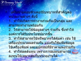    เครือข่ายคอมพิวเตอร์มีบทบาทที่สำคัญต่อหน่วยงานต่างๆ ดังนี้ 1.   ทำให้เกิดการทำงานร่วมกันเป็นกลุ่ม และสามารถทำงานพร้อมกัน 2.   ให้สามารถใช้ข้อมูลต่างๆ ร่วมกัน ซึ่งทำให้องค์การได้รับประโยชน์มากขึ้น 3.   ทำให้สามารถใช้ทรัพยากรได้คุ้มค่า เช่น ใช้เครื่องประมวลผลร่วมกัน แบ่งกันใช้แฟ้มข้อมูล  ใช้เครื่องพิมพ์ และอุปกรณ์ที่มีราคาแพงร่วมกัน 4.   ทำให้ลดต้นทุน เพราะการลงทุนสามารถลงทุนให้เหมาะสมกับหน่วยงานได้   