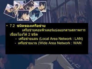 7.2   ชนิดของเครือข่าย               เครือข่ายคอมพิวเตอร์แบ่งแยกตามสภาพการเชื่อมโยงได้  2  ชนิด         -   เครือข่ายแลน  ( Local Area Network : LAN)      -   เครือข่ายแวน  ( Wide Area Network : WAN    