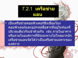 7.2.1   เครือข่ายแลน   เป็นเครือข่ายคอมพิวเตอร์ซึ่งเชื่อมโยงคอมพิวเตอร์และอุปกรณ์สื่อสารที่อยู่ในท้องที่ บริเวณเดียวกันเข้าด้วยกัน    เช่น ภายในอาคาร    หรือภายในองค์การที่มีระยะทางไม่ไกลมากนัก    เครือข่ายแลนจัดได้ว่าเป็นเครือข่ายเฉพาะขององค์การ    