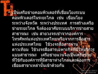 7.2.2   เครือข่ายแวน           เป็นเครือข่ายคอมพิวเตอร์ที่เชื่อมโยงระบบคอมพิวเตอร์ในระยะไกล    เช่น    เชื่อมโยงระหว่างจังหวัด    ระหว่างประเทศ    การสร้างเครือข่ายระยะไกล จึงต้องอาศัยระบบบริการข่ายสายสาธารณะ    เช่น สายวงจรเช่าจากองค์การโทรศัพท์แห่งประเทศไทยหรือจากการสื่อสารแห่งประเทศไทย     ใช้วงจรสื่อสารผ่านดาวเทียม    ใช้วงจรสื่อสารเฉพาะกิจที่มีให้บริการแบบสาธารณะ     เครือข่ายแวนจึงเป็นเครือข่าย ที่ใช้กับองค์การที่มีสาขาห่างไกลและต้องการเชื่อมสาขาเหล่านั้นเข้าด้วยกัน   