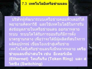 7.3   เทคโนโลยีเครือข่ายแลน              บริษัทผู้พัฒนาระบบเครือข่ายคอมพิวเตอร์ได้พยายามคิดหาวิธี    และใช้เทคโนโลยีในการรับส่งข้อมูลภายในเครือข่ายแลน ออกมาหลายระบบ    ระบบใดได้รับการยอมรับก็มีการตั้งมาตรฐานกลาง เพื่อว่าจะได้มีผู้ผลิตที่สนใจการผลิตอุปกรณ์ เชื่อมโยงเข้าสู่เครือข่าย     เทคโนโลยีเครือข่ายแลนจึงมีหลากหลาย  เครือข่ายแลนที่น่าสนใจ เช่น    อีเทอร์เน็ต  ( Ethernet)   โทเก็นริง   (Token Ring)   และ สวิตชิง  ( Switching)   
