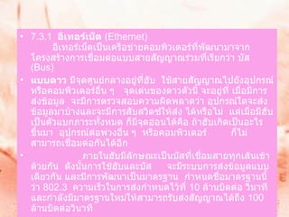 7.3.1   อีเทอร์เน็ต  ( Ethernet)           อีเทอร์เน็ตเป็นเครือข่ายคอมพิวเตอร์ที่พัฒนามาจากโครงสร้างการเชื่อมต่อแบบสายสัญญาณร่วมที่เรียกว่า บัส  ( Bus)    แบบดาว  มีจุดศูนย์กลางอยู่ที่ฮับ    ใช้สายสัญญาณไปยังอุปกรณ์หรือคอมพิวเตอร์อื่น ๆ     จุดเด่นของดาวตัวนี้ จะอยู่ที่ เมื่อมีการส่งข้อมูล    จะมีการตรวจสอบความผิดพลาดว่า อุปกรณ์ใดจะส่งข้อมูลมาบ้างและจะมีการสับสวิตซ์ให้ส่ง ได้หรือไม่    แต่เมื่อมีฮับเป็นตัวแบกภาระทั้งหมด ก็มีจุดอ่อนได้คือ ถ้าฮับเกิดเป็นอะไรขึ้นมา    อุปกรณ์ต่อพ่วงอื่น ๆ    หรือคอมพิวเตอร์  ก็ไม่สามารถเชื่อมต่อกันได้อีก                     ภายในฮับมีลักษณะเป็นบัสที่เชื่อมสายทุกเส้นเข้าด้วยกัน    ดังนั้นการใช้ฮับและบัส  จะมีระบบการส่งข้อมูลแบบ เดียวกัน และมีการพัฒนาเป็นมาตรฐาน    กำหนดชื่อมาตรฐานนี้ว่า  802.3   ความเร็วในการส่งกำหนดไว้ที่  10  ล้านบิตต่อ วินาที    และกำลังมีมาตรฐานใหม่ให้สามารถรับส่งสัญญาณได้ถึง  100  ล้านบิตต่อวินาที         