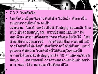 7.3.2   โทเก็นริง      โทเก็นริง เป็นเครือข่ายที่บริษัท ไอบีเอ็ม พัฒนาขึ้น    รูปแบบการเชื่อมโยงจะเป็น  วงแหวน    โดยด้านหนึ่งเป็นตัวรับสัญญาณและอีกด้านหนึ่งเป็นตัวส่งสัญญาณ    การเชื่อมต่อแบบนี้ทำให้คอมพิวเตอร์ทุกเครื่องสามารถส่งข้อมูลถึงกันได้    โดยผ่านเส้นทางวงแหวนนี้      การติดต่อสื่อสารแบบนี้จะมีการจัดลำดับให้ผลัดกันส่งเพื่อว่าจะได้ไม่สับสน และมีรูปแบบ ที่ชัดเจน โทเก็นริงที่ใช้กันอยู่ในขณะนี้มีความเร็วในการรับส่งสัญญาณได้  16  ล้านบิตต่อวินาที    ข้อมูล  แต่ละชุดจะมี การกำหนดตำแหน่งแน่นอนว่ามาจากสถานีใด และจะส่งไปที่สถานีใด      
