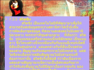 7.3.3   สวิตชิง              สวิตชิง เป็นเทคโนโลยีที่พัฒนามาเพื่อให้สามารถรับส่งข้อมูลระหว่างสถานีทำได้เร็วยิ่งขึ้น      การคัดเลือกชุดข้อมูล ที่ส่งมาและส่งต่อไปยังสถานีปลายทาง   จะกระทำที่ชุมสายกลาง  ที่เรียกว่า    สวิตชิง    รูปแบบของเครือข่ายแบบนี้จะมีลักษณะ เป็นแบบดาว   ซึ่งโครงสร้างนี้จะเหมือนกันกับแบบอีเทอร์เน็ตที่มีฮับเป็นศูนย์กลาง    แต่แตกต่างกันที่ฮับเป็นจุดร่วมของสาย สัญญาณที่จะต่อกระจายไปยังทุกสาย    แต่สวิตชิงจะเลือกการสลับสัญญาณไปยังตำแหน่งที่ต้องการเท่านั้น    สวิตชิงจึงมีข้อดี กว่าฮับเนื่องจากแต่ละสายสัญญาณจะมีความเป็นอิสระต่อกันมาก    ทำให้รับส่งสัญญาณไม่มีปัญหาเรื่องการชนกัน ของข้อมูล    อุปกรณ์ที่ใช้ในการสวิตชิง  มีหลายแบบ เช่น อีเทอร์เน็ตสวิตซ์ และเอทีเอ็มสวิตซ์   