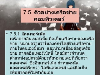 7.5   ตัวอย่างเครือข่ายคอมพิวเตอร์   7.5.1   อินเทอร์เน็ต   เครือข่ายอินเทอร์เน็ต ถือเป็นเครือข่ายของเครือข่าย    หมายความว่าในองค์กรได้สร้างเครือข่ายภายในตนเองขึ้นมา    และนำมาเชื่อมต่อสู่เครือข่าย สากลอินเทอร์เน็ตนี้   โดยมีการกำหนดตำแหน่งอุปกรณ์ด้วยรหัสหมายเลขที่เรียกว่า แอดเดรส    ซึ่งอินเทอร์เน็ต กำหนดรหัสแอดเดรสเรียกว่า ไอพีแอดเดรส และถือเป็นรหัสสากลที่ไม่ซ้ำกันเลย    