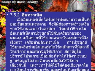 7.5.2   อินทราเน็ต        เมื่ออินเทอร์เน็ตได้รับการพัฒนามาจนเป็นที่ยอมรับและแพร่หลาย    จึงมีผู้ต้องการสร้างเครือข่ายใช้งานเฉพาะในองค์กร     โดยนำวิธีการในอินเทอร์เน็ตมาประยุกต์ใช้กับเครือข่ายของตนเอง เครือข่ายที่ใช้งานเฉพาะในองค์การนี้จึงเรียกว่า    เครือข่ายอินทราเน็ต        การประยุกต์ใช้บนเครือข่ายอินเตอร์เน็ตใช้หลักการที่มีสถานีให้บริการ และสถานีผู้ใช้บริการ    สถานีผู้ใช้บริการมีโปรแกรมเชื่อมต่อที่ทำให้ใช้งานระบบฐานข้อมูลได้ง่าย อินทราเน็ตจึงใช้วิธีการเดียวกันนี้     เพราะทำให้ผู้ใช้ไม่ต้องเสียเวลาในการเรียนรู้การพัฒนาขึ้น และพร้อมที่จะเชื่อมต่อเข้ากับอินเทอร์เน็ต 