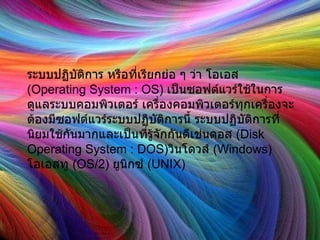 ระบบปฏิบัติการ หรือที่เรียกย่อ ๆ ว่า โอเอส  ( Operating System : OS)  เป็นซอฟต์แวร์ใช้ในการดูแลระบบคอมพิวเตอร์ เครื่องคอมพิวเตอร์ทุกเครื่องจะต้องมีซอฟต์แวร์ระบบปฏิบัติการนี้ ระบบปฏิบัติการที่นิยมใช้กันมากและเป็นที่รู้จักกันดีเช่นดอส  ( Disk Operating System : DOS) วินโดวส์  ( Windows) โอเอสทู  ( OS/2)  ยูนิกซ์  ( UNIX)  