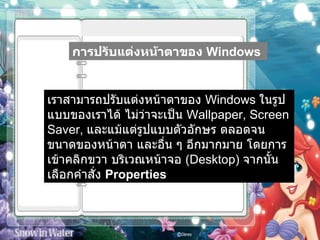การปรับแต่งหน้าตาของ  Windows   เราสามารถปรับแต่งหน้าตาของ  Windows  ในรูปแบบของเราได้ ไม่ว่าจะเป็น  Wallpaper, Screen Saver,  และแม้แต่รูปแบบตัวอักษร ตลอดจนขนาดของหน้าตา และอื่น ๆ อีกมากมาย โดยการเข้าคลิกขวา บริเวณหน้าจอ  ( Desktop)  จากนั้นเลือกคำสั่ง  Properties   