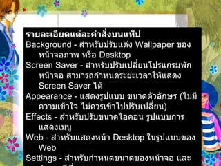 รายละเอียดแต่ละคำสั่งบนแท็ป   Background -  สำหรับปรับแต่ง  Wallpaper  ของหน้าจอภาพ หรือ  Desktop  Screen Saver -  สำหรับปรับเปลี่ยนโปรแกรมพักหน้าจอ สามารถกำหนดระยะเวลาให้แสดง   Screen Saver  ได้   Appearance -  แสดงรูปแบบ ขนาดตัวอักษร  ( ไม่มีความเข้าใจ ไม่ควรเข้าไปปรับเปลี่ยน )   Effects -  สำหรับปรับขนาดไอคอน รูปแบบการแสดงเมนู   Web -  สำหรับแสดงหน้า  Desktop  ในรูปแบบของ  Web  Settings -  สำหรับกำหนดขนาดของหน้าจอ และจำนวนสีที่แสดง   