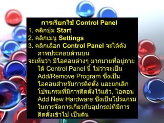 การเรียกใช้  Control Panel   1.  คลิกปุ่ม  Start  2.  คลิกเมนู  Settings  3.  คลิกเลือก  Control Panel   จะได้ดังภาพประกอบด้านบน   จะเห็นว่า มีไอคอนต่างๆ มากมายที่อยู่ภายใต้  Control Panel  นี้ ไม่ว่าจะเป็น  Add/Remove Program  ซึ่งเป็นไอคอนสำหรับการติดตั้ง และยกเลิกโปรแกรมที่มีการติดตั้งไว้แล้ว ,  ไอคอน  Add New Hardware  ซึ่งเป็นโปรแกรมในการจัดการเกี่ยวกับอุปกรณ์ที่มีการติดตั้งเข้าไป เป็นต้น   