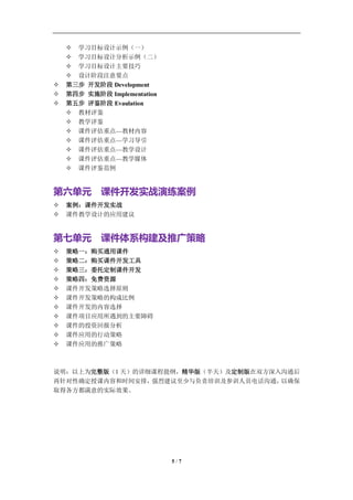 学习教练-肖刚 邮件：13823240990@163.com QQ：1337023675 博客：http://blog.sina.com.cn/xjzh999


     学习目标设计示例（一）
     学习目标设计分析示例（二）
     学习目标设计主要技巧
     设计阶段注意要点
   第三步 开发阶段 Development
   第四步 实施阶段 Implementation
   第五步 评鉴阶段 Evaulation
     教材评鉴
     教学评鉴
     课件评估重点—教材内容
     课件评估重点—学习导引
     课件评估重点—教学设计
     课件评估重点—教学媒体
     课件评鉴范例


第六单元 课件开发实战演练案例
   案例：课件开发实战
   课件教学设计的应用建议


第七单元 课件体系构建及推广策略
   策略一：购买通用课件
   策略二：购买课件开发工具
   策略三：委托定制课件开发
   策略四：免费资源
   课件开发策略选择原则
   课件开发策略的构成比例
   课件开发的内容选择
   课件项目应用所遇到的主要障碍
   课件的投资回报分析
   课件应用的行动策略
   课件应用的推广策略



说明：以上为完整版（1 天）的详细课程提纲，精华版（半天）及定制版在双方深入沟通后
再针对性确定授课内容和时间安排， 强烈建议至少与负责培训及参训人员电话沟通，以确保
取得各方都满意的实际效果。




                                     5/7
 