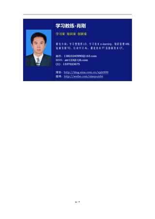 学习教练-肖刚 邮件：13823240990@163.com QQ：1337023675 博客：http://blog.sina.com.cn/xjzh999




                       学习教练-肖刚
                       学习家 知识家 创新家


                       研究方向：学习型组织 LO、学习技术 e-learning、知识管理 KM、
                       培训发展 TD、行动学习 AL、催化技术 FT 及创新技术 CT。

                       邮件：13823240990@163.com
                       MSN：zxt123@126.com
                       QQ：1337023675

                       博客：http://blog.sina.com.cn/xjzh999
                       微博：http://weibo.com/xiaoyunfei




                                     6/7
 
