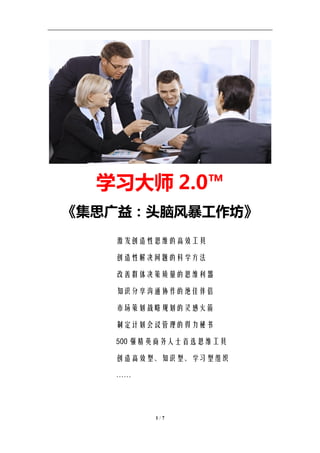 学习教练-肖刚 邮件：13823240990@163.com QQ：1337023675 博客：http://blog.sina.com.cn/xjzh999




                学习大师 2.0™
    《集思广益：头脑风暴工作坊》
                       激发创造性思维的高效工具

                       创造性解决问题的科学方法

                       改善群体决策质量的思维利器

                       知识分享沟通协作的绝佳伴侣

                       市场策划战略规划的灵感火箭

                       制定计划会议管理的得力秘书

                       500 强精英商务人士首选思维工具

                       创造高效型、知识型、学习型组织

                       ……




                                     1/7
 