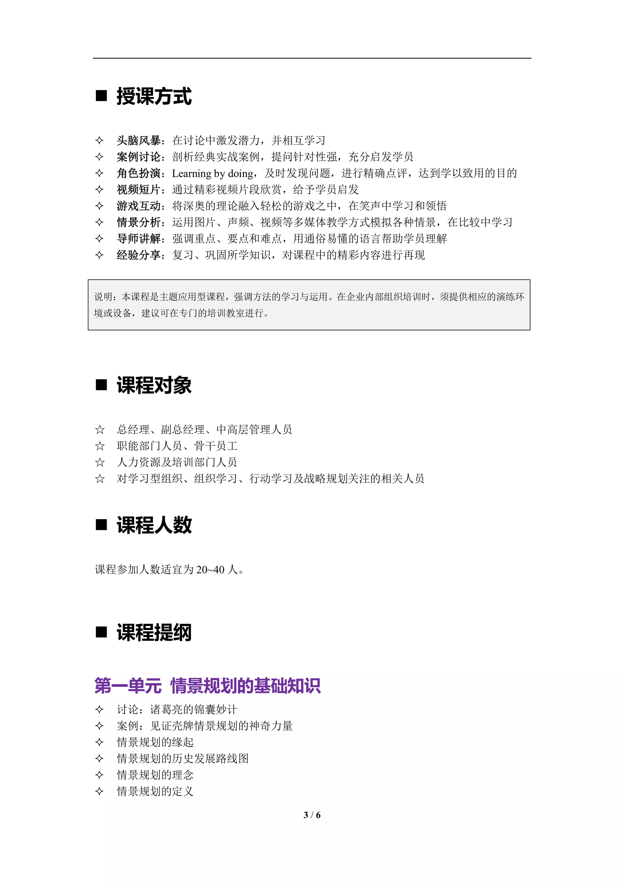 学习教练-肖刚 邮件：13823240990@163.com QQ：1337023675 博客：http://blog.sina.com.cn/xjzh999




 授课方式

   头脑风暴：在讨论中激发潜力，并相互学习
   案例讨论：剖析经典实战案例，提问针对性强，充分启发学员
   角色扮演：Learning by doing，及时发现问题，进行精确点评，达到学以致用的目的
   视频短片：通过精彩视频片段欣赏，给予学员启发
   游戏互动：将深奥的理论融入轻松的游戏之中，在笑声中学习和领悟
   情景分析：运用图片、声频、视频等多媒体教学方式模拟各种情景，在比较中学习
   导师讲解：强调重点、要点和难点，用通俗易懂的语言帮助学员理解
   经验分享：复习、巩固所学知识，对课程中的精彩内容进行再现


说明：本课程是主题应用型课程，强调方法的学习与运用。在企业内部组织培训时，须提供相应的演练环
境或设备，建议可在专门的培训教室进行。




 课程对象

☆   总经理、副总经理、中高层管理人员
☆   职能部门人员、骨干员工
☆   人力资源及培训部门人员
☆   对学习型组织、组织学习、行动学习及战略规划关注的相关人员



 课程人数

课程参加人数适宜为 20~40 人。




 课程提纲

第一单元 情景规划的基础知识
   讨论：诸葛亮的锦囊妙计
   案例：见证壳牌情景规划的神奇力量
   情景规划的缘起
   情景规划的历史发展路线图
   情景规划的理念
   情景规划的定义

                                     3/6
 