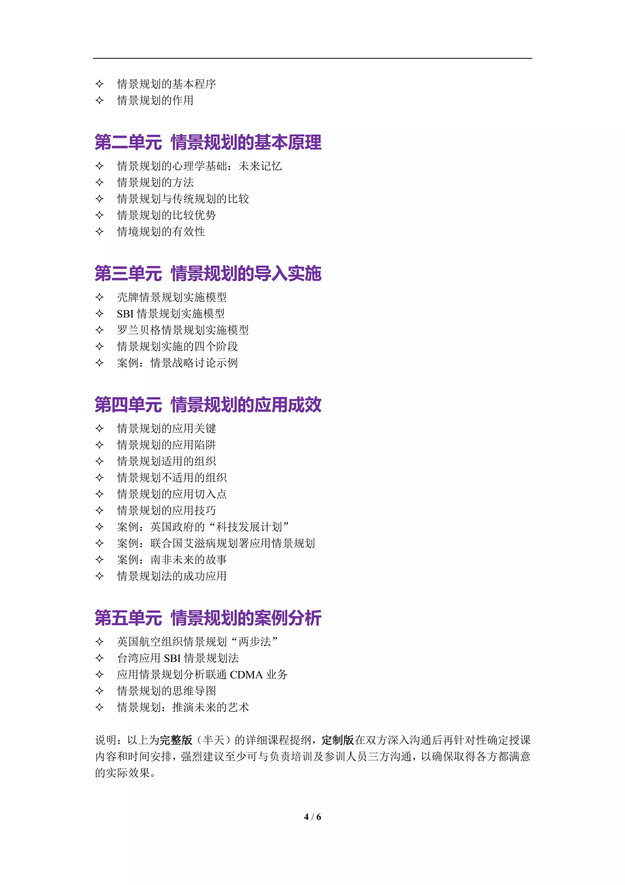 学习教练-肖刚 邮件：13823240990@163.com QQ：1337023675 博客：http://blog.sina.com.cn/xjzh999


   情景规划的基本程序
   情景规划的作用


第二单元 情景规划的基本原理
   情景规划的心理学基础：未来记忆
   情景规划的方法
   情景规划与传统规划的比较
   情景规划的比较优势
   情境规划的有效性


第三单元 情景规划的导入实施
   壳牌情景规划实施模型
   SBI 情景规划实施模型
   罗兰贝格情景规划实施模型
   情景规划实施的四个阶段
   案例：情景战略讨论示例


第四单元 情景规划的应用成效
   情景规划的应用关键
   情景规划的应用陷阱
   情景规划适用的组织
   情景规划不适用的组织
   情景规划的应用切入点
   情景规划的应用技巧
   案例：英国政府的“科技发展计划”
   案例：联合国艾滋病规划署应用情景规划
   案例：南非未来的故事
   情景规划法的成功应用


第五单元 情景规划的案例分析
   英国航空组织情景规划“两步法”
   台湾应用 SBI 情景规划法
   应用情景规划分析联通 CDMA 业务
   情景规划的思维导图
   情景规划：推演未来的艺术

说明：以上为完整版（半天）的详细课程提纲，定制版在双方深入沟通后再针对性确定授课
内容和时间安排，强烈建议至少可与负责培训及参训人员三方沟通，以确保取得各方都满意
的实际效果。


                                     4/6
 