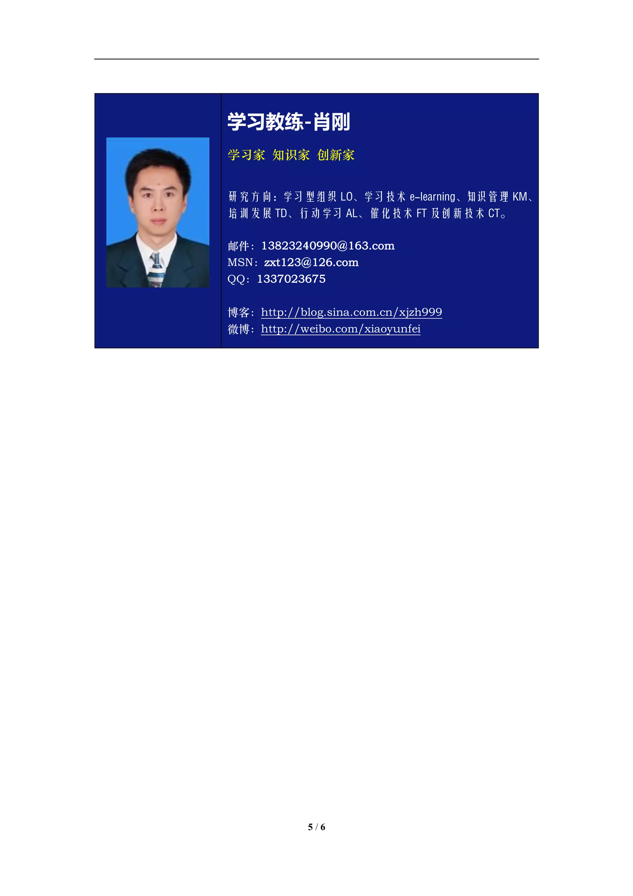 学习教练-肖刚 邮件：13823240990@163.com QQ：1337023675 博客：http://blog.sina.com.cn/xjzh999




                       学习教练-肖刚
                       学习家 知识家 创新家


                       研究方向：学习型组织 LO、学习技术 e-learning、知识管理 KM、
                       培训发展 TD、行动学习 AL、催化技术 FT 及创新技术 CT。

                       邮件：13823240990@163.com
                       MSN：zxt123@126.com
                       QQ：1337023675

                       博客：http://blog.sina.com.cn/xjzh999
                       微博：http://weibo.com/xiaoyunfei




                                     5/6
 