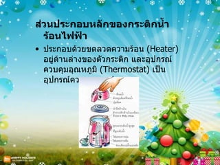 ส่วนประกอบหลักของกระติกน้ำร้อนไฟฟ้า  ประกอบด้วยขดลวดความร้อน  ( Heater)  อยู่ด้านล่างของตัวกระติก และอุปกรณ์ควบคุมอุณหภูมิ  ( Thermostat)  เป็นอุปกรณ์ควบคุมการทำงาน 