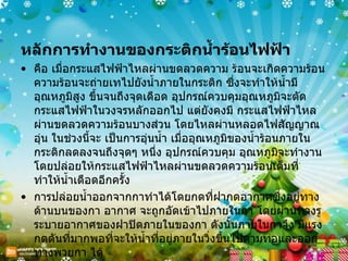 หลักการทำงานของกระติกน้ำร้อนไฟฟ้า  คือ เมื่อกระแสไฟฟ้าไหลผ่านขดลวดความ ร้อนจะเกิดความร้อน ความร้อนจะถ่ายเทไปยังน้ำภายในกระติก ซึ่งจะทำให้น้ำมีอุณหภูมิสูง ขึ้นจนถึงจุดเดือด อุปกรณ์ควบคุมอุณหภูมิจะตัดกระแสไฟฟ้าในวงจรหลักออกไป แต่ยังคงมี กระแสไฟฟ้าไหลผ่านขดลวดความร้อนบางส่วน โดยไหลผ่านหลอดไฟสัญญาณอุ่น ในช่วงนี้จะ เป็นการอุ่นน้ำ เมื่ออุณหภูมิของน้ำร้อนภายในกระติกลดลงจนถึงจุดๆ หนึ่ง อุปกรณ์ควบคุม อุณหภูมิจะทำงานโดยปล่อยให้กระแสไฟฟ้าไหลผ่านขดลวดความร้อนเต็มที่ ทำให้น้ำเดือดอีกครั้ง การปล่อยน้ำออกจากกาทำได้โดยกดที่ฝากดอากาศซึ่งอยู่ทางด้านบนของกา อากาศ จะถูกอัดเข้าไปภายในกา โดยผ่านทางรูระบายอากาศของฝาปิดภายในของกา ดังนั้นภายในกาจึง มีแรงกดดันที่มากพอที่จะให้น้ำที่อยู่ภายในวิ่งขึ้นไปตามท่อและออกทางพวยกา ได้ 