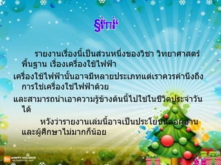 รายงานเรื่องนี้เป็นส่วนหนึ่งของวิชา วิทยาศาสตร์พื้นฐาน เรื่องเครื่องใช้ไฟฟ้า เครื่องใช้ไฟฟ้านั้นอาจมีหลายประเภทแต่เราควรคำนึงถึงการใช่เครื่องใช่ไฟฟ้าด้วย และสามารถนำเอาความรู้ข้างต้นนี้ไปใช่ในชีวิตประจำวันได้ หวังว่ารายงานเล่มนี้อาจเป็นประโยชน์ต่อผู้อ่านและผู้ศึกษาไม่มากก็น้อย คณะผู้จัดทำ คำนำ 