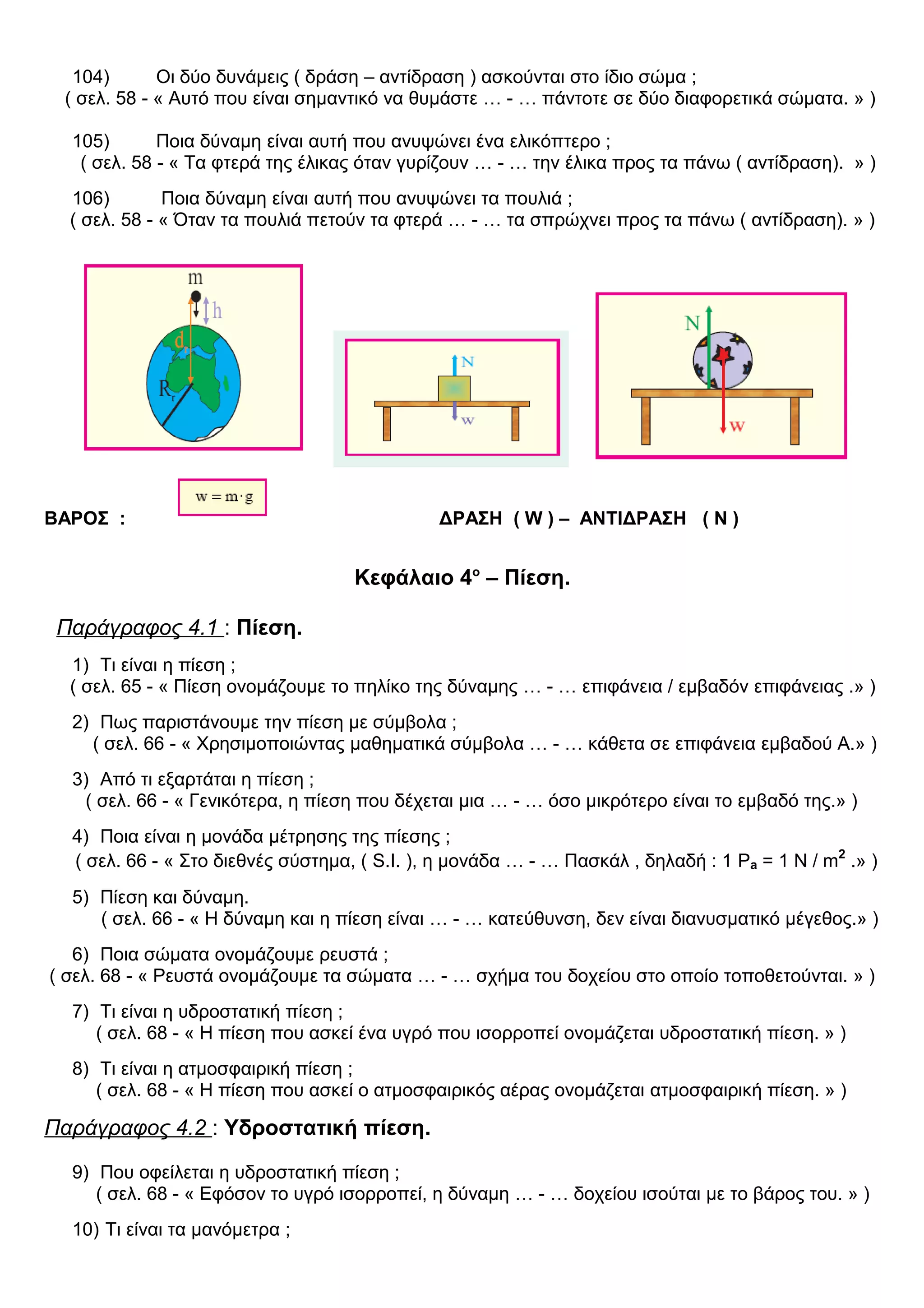 104) Οι δύο δυνάμεις ( δράση – αντίδραση ) ασκούνται στο ίδιο σώμα ;
( σελ. 58 - « Αυτό που είναι σημαντικό να θυμάστε … - … πάντοτε σε δύο διαφορετικά σώματα. » )
105) Ποια δύναμη είναι αυτή που ανυψώνει ένα ελικόπτερο ;
( σελ. 58 - « Τα φτερά της έλικας όταν γυρίζουν … - … την έλικα προς τα πάνω ( αντίδραση). » )
106) Ποια δύναμη είναι αυτή που ανυψώνει τα πουλιά ;
( σελ. 58 - « Όταν τα πουλιά πετούν τα φτερά … - … τα σπρώχνει προς τα πάνω ( αντίδραση). » )
ΒΑΡΟΣ : ΔΡΑΣΗ ( W ) – ΑΝΤΙΔΡΑΣΗ ( N )
Κεφάλαιο 4ο
– Πίεση.
Παράγραφος 4.1 : Πίεση.
1) Τι είναι η πίεση ;
( σελ. 65 - « Πίεση ονομάζουμε το πηλίκο της δύναμης … - … επιφάνεια / εμβαδόν επιφάνειας .» )
2) Πως παριστάνουμε την πίεση με σύμβολα ;
( σελ. 66 - « Χρησιμοποιώντας μαθηματικά σύμβολα … - … κάθετα σε επιφάνεια εμβαδού Α.» )
3) Από τι εξαρτάται η πίεση ;
( σελ. 66 - « Γενικότερα, η πίεση που δέχεται μια … - … όσο μικρότερο είναι το εμβαδό της.» )
4) Ποια είναι η μονάδα μέτρησης της πίεσης ;
( σελ. 66 - « Στο διεθνές σύστημα, ( S.I. ), η μονάδα … - … Πασκάλ , δηλαδή : 1 Pa = 1 N / m2
.» )
5) Πίεση και δύναμη.
( σελ. 66 - « Η δύναμη και η πίεση είναι … - … κατεύθυνση, δεν είναι διανυσματικό μέγεθος.» )
6) Ποια σώματα ονομάζουμε ρευστά ;
( σελ. 68 - « Ρευστά ονομάζουμε τα σώματα … - … σχήμα του δοχείου στο οποίο τοποθετούνται. » )
7) Τι είναι η υδροστατική πίεση ;
( σελ. 68 - « Η πίεση που ασκεί ένα υγρό που ισορροπεί ονομάζεται υδροστατική πίεση. » )
8) Τι είναι η ατμοσφαιρική πίεση ;
( σελ. 68 - « Η πίεση που ασκεί ο ατμοσφαιρικός αέρας ονομάζεται ατμοσφαιρική πίεση. » )
Παράγραφος 4.2 : Υδροστατική πίεση.
9) Που οφείλεται η υδροστατική πίεση ;
( σελ. 68 - « Εφόσον το υγρό ισορροπεί, η δύναμη … - … δοχείου ισούται με το βάρος του. » )
10) Τι είναι τα μανόμετρα ;
 