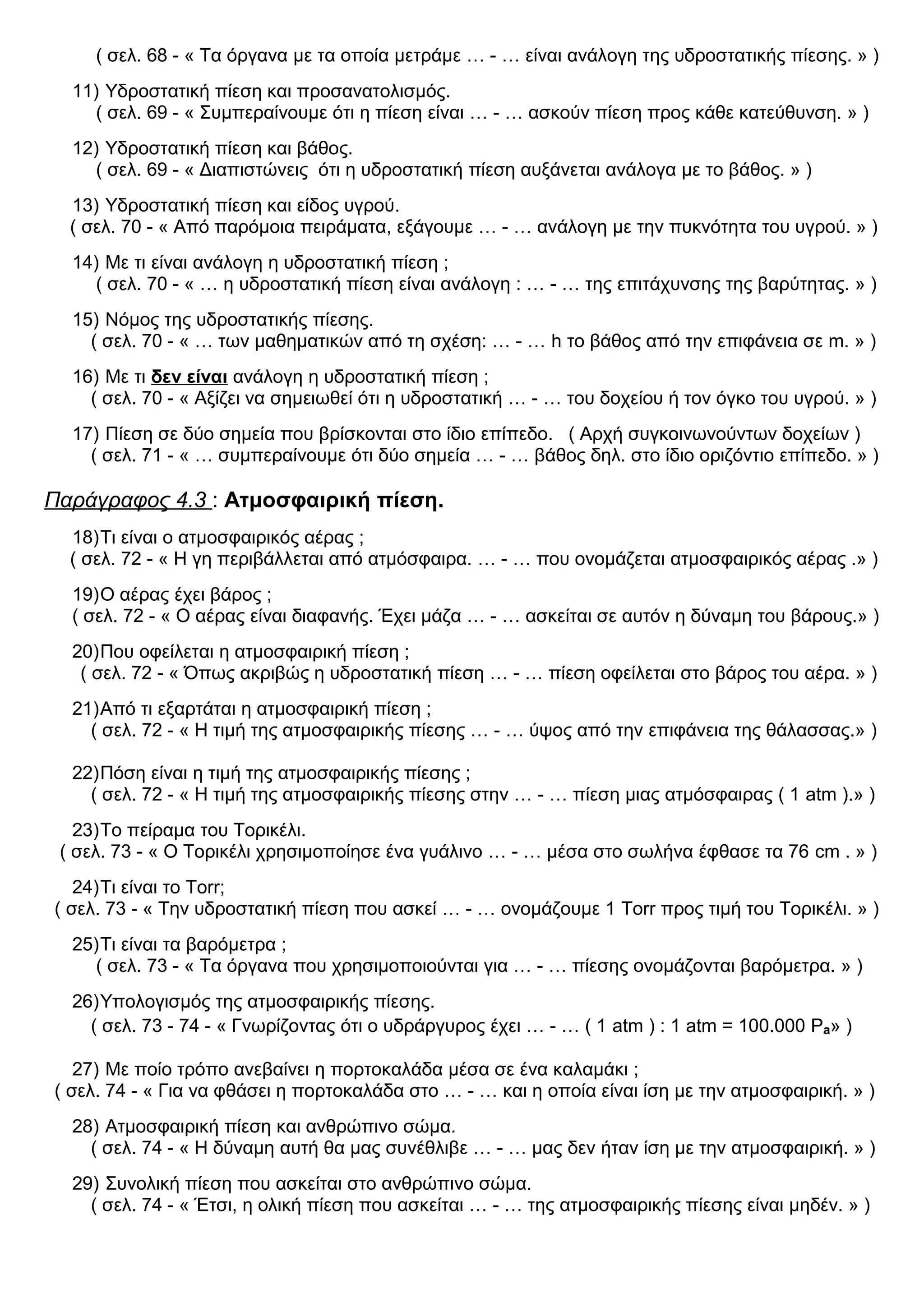( σελ. 68 - « Τα όργανα με τα οποία μετράμε … - … είναι ανάλογη της υδροστατικής πίεσης. » )
11) Υδροστατική πίεση και προσανατολισμός.
( σελ. 69 - « Συμπεραίνουμε ότι η πίεση είναι … - … ασκούν πίεση προς κάθε κατεύθυνση. » )
12) Υδροστατική πίεση και βάθος.
( σελ. 69 - « Διαπιστώνεις ότι η υδροστατική πίεση αυξάνεται ανάλογα με το βάθος. » )
13) Υδροστατική πίεση και είδος υγρού.
( σελ. 70 - « Από παρόμοια πειράματα, εξάγουμε … - … ανάλογη με την πυκνότητα του υγρού. » )
14) Με τι είναι ανάλογη η υδροστατική πίεση ;
( σελ. 70 - « … η υδροστατική πίεση είναι ανάλογη : … - … της επιτάχυνσης της βαρύτητας. » )
15) Νόμος της υδροστατικής πίεσης.
( σελ. 70 - « … των μαθηματικών από τη σχέση: … - … h το βάθος από την επιφάνεια σε m. » )
16) Με τι δεν είναι ανάλογη η υδροστατική πίεση ;
( σελ. 70 - « Αξίζει να σημειωθεί ότι η υδροστατική … - … του δοχείου ή τον όγκο του υγρού. » )
17) Πίεση σε δύο σημεία που βρίσκονται στο ίδιο επίπεδο. ( Αρχή συγκοινωνούντων δοχείων )
( σελ. 71 - « … συμπεραίνουμε ότι δύο σημεία … - … βάθος δηλ. στο ίδιο οριζόντιο επίπεδο. » )
Παράγραφος 4.3 : Ατμοσφαιρική πίεση.
18)Τι είναι ο ατμοσφαιρικός αέρας ;
( σελ. 72 - « Η γη περιβάλλεται από ατμόσφαιρα. … - … που ονομάζεται ατμοσφαιρικός αέρας .» )
19)Ο αέρας έχει βάρος ;
( σελ. 72 - « Ο αέρας είναι διαφανής. Έχει μάζα … - … ασκείται σε αυτόν η δύναμη του βάρους.» )
20)Που οφείλεται η ατμοσφαιρική πίεση ;
( σελ. 72 - « Όπως ακριβώς η υδροστατική πίεση … - … πίεση οφείλεται στο βάρος του αέρα. » )
21)Από τι εξαρτάται η ατμοσφαιρική πίεση ;
( σελ. 72 - « Η τιμή της ατμοσφαιρικής πίεσης … - … ύψος από την επιφάνεια της θάλασσας.» )
22)Πόση είναι η τιμή της ατμοσφαιρικής πίεσης ;
( σελ. 72 - « Η τιμή της ατμοσφαιρικής πίεσης στην … - … πίεση μιας ατμόσφαιρας ( 1 atm ).» )
23)Το πείραμα του Τορικέλι.
( σελ. 73 - « Ο Τορικέλι χρησιμοποίησε ένα γυάλινο … - … μέσα στο σωλήνα έφθασε τα 76 cm . » )
24)Τι είναι το Torr;
( σελ. 73 - « Την υδροστατική πίεση που ασκεί … - … ονομάζουμε 1 Torr προς τιμή του Τορικέλι. » )
25)Τι είναι τα βαρόμετρα ;
( σελ. 73 - « Τα όργανα που χρησιμοποιούνται για … - … πίεσης ονομάζονται βαρόμετρα. » )
26)Υπολογισμός της ατμοσφαιρικής πίεσης.
( σελ. 73 - 74 - « Γνωρίζοντας ότι ο υδράργυρος έχει … - … ( 1 atm ) : 1 atm = 100.000 Pa» )
27) Με ποίο τρόπο ανεβαίνει η πορτοκαλάδα μέσα σε ένα καλαμάκι ;
( σελ. 74 - « Για να φθάσει η πορτοκαλάδα στο … - … και η οποία είναι ίση με την ατμοσφαιρική. » )
28) Ατμοσφαιρική πίεση και ανθρώπινο σώμα.
( σελ. 74 - « Η δύναμη αυτή θα μας συνέθλιβε … - … μας δεν ήταν ίση με την ατμοσφαιρική. » )
29) Συνολική πίεση που ασκείται στο ανθρώπινο σώμα.
( σελ. 74 - « Έτσι, η ολική πίεση που ασκείται … - … της ατμοσφαιρικής πίεσης είναι μηδέν. » )
 