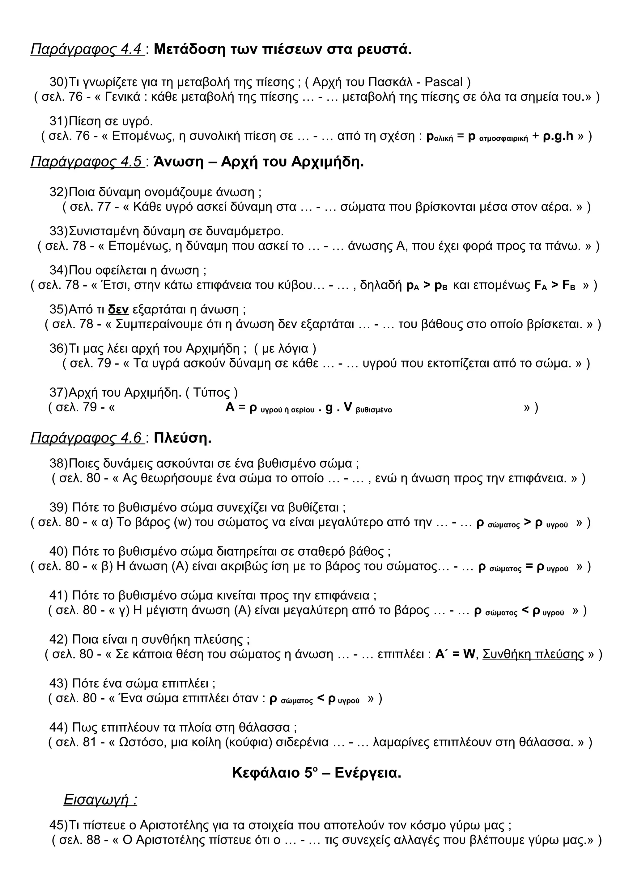 Παράγραφος 4.4 : Μετάδοση των πιέσεων στα ρευστά.
30)Τι γνωρίζετε για τη μεταβολή της πίεσης ; ( Αρχή του Πασκάλ - Pascal )
( σελ. 76 - « Γενικά : κάθε μεταβολή της πίεσης … - … μεταβολή της πίεσης σε όλα τα σημεία του.» )
31)Πίεση σε υγρό.
( σελ. 76 - « Επομένως, η συνολική πίεση σε … - … από τη σχέση : pολική = p ατμοσφαιρική + ρ.g.h » )
Παράγραφος 4.5 : Άνωση – Αρχή του Αρχιμήδη.
32)Ποια δύναμη ονομάζουμε άνωση ;
( σελ. 77 - « Κάθε υγρό ασκεί δύναμη στα … - … σώματα που βρίσκονται μέσα στον αέρα. » )
33)Συνισταμένη δύναμη σε δυναμόμετρο.
( σελ. 78 - « Επομένως, η δύναμη που ασκεί το … - … άνωσης Α, που έχει φορά προς τα πάνω. » )
34)Που οφείλεται η άνωση ;
( σελ. 78 - « Έτσι, στην κάτω επιφάνεια του κύβου… - … , δηλαδή pA > pB και επομένως FA > FB » )
35)Από τι δεν εξαρτάται η άνωση ;
( σελ. 78 - « Συμπεραίνουμε ότι η άνωση δεν εξαρτάται … - … του βάθους στο οποίο βρίσκεται. » )
36)Τι μας λέει αρχή του Αρχιμήδη ; ( με λόγια )
( σελ. 79 - « Τα υγρά ασκούν δύναμη σε κάθε … - … υγρού που εκτοπίζεται από το σώμα. » )
37)Αρχή του Αρχιμήδη. ( Τύπος )
( σελ. 79 - « Α = ρ υγρού ή αερίου . g . V βυθισμένο » )
Παράγραφος 4.6 : Πλεύση.
38)Ποιες δυνάμεις ασκούνται σε ένα βυθισμένο σώμα ;
( σελ. 80 - « Ας θεωρήσουμε ένα σώμα το οποίο … - … , ενώ η άνωση προς την επιφάνεια. » )
39) Πότε το βυθισμένο σώμα συνεχίζει να βυθίζεται ;
( σελ. 80 - « α) Το βάρος (w) του σώματος να είναι μεγαλύτερο από την … - … ρ σώματος > ρ υγρού » )
40) Πότε το βυθισμένο σώμα διατηρείται σε σταθερό βάθος ;
( σελ. 80 - « β) Η άνωση (Α) είναι ακριβώς ίση με το βάρος του σώματος… - … ρ σώματος = ρ υγρού » )
41) Πότε το βυθισμένο σώμα κινείται προς την επιφάνεια ;
( σελ. 80 - « γ) Η μέγιστη άνωση (Α) είναι μεγαλύτερη από το βάρος … - … ρ σώματος < ρ υγρού » )
42) Ποια είναι η συνθήκη πλεύσης ;
( σελ. 80 - « Σε κάποια θέση του σώματος η άνωση … - … επιπλέει : Α΄ = W, Συνθήκη πλεύσης » )
43) Πότε ένα σώμα επιπλέει ;
( σελ. 80 - « Ένα σώμα επιπλέει όταν : ρ σώματος < ρ υγρού » )
44) Πως επιπλέουν τα πλοία στη θάλασσα ;
( σελ. 81 - « Ωστόσο, μια κοίλη (κούφια) σιδερένια … - … λαμαρίνες επιπλέουν στη θάλασσα. » )
Κεφάλαιο 5ο
– Ενέργεια.
Εισαγωγή :
45)Τι πίστευε ο Αριστοτέλης για τα στοιχεία που αποτελούν τον κόσμο γύρω μας ;
( σελ. 88 - « Ο Αριστοτέλης πίστευε ότι ο … - … τις συνεχείς αλλαγές που βλέπουμε γύρω μας.» )
 