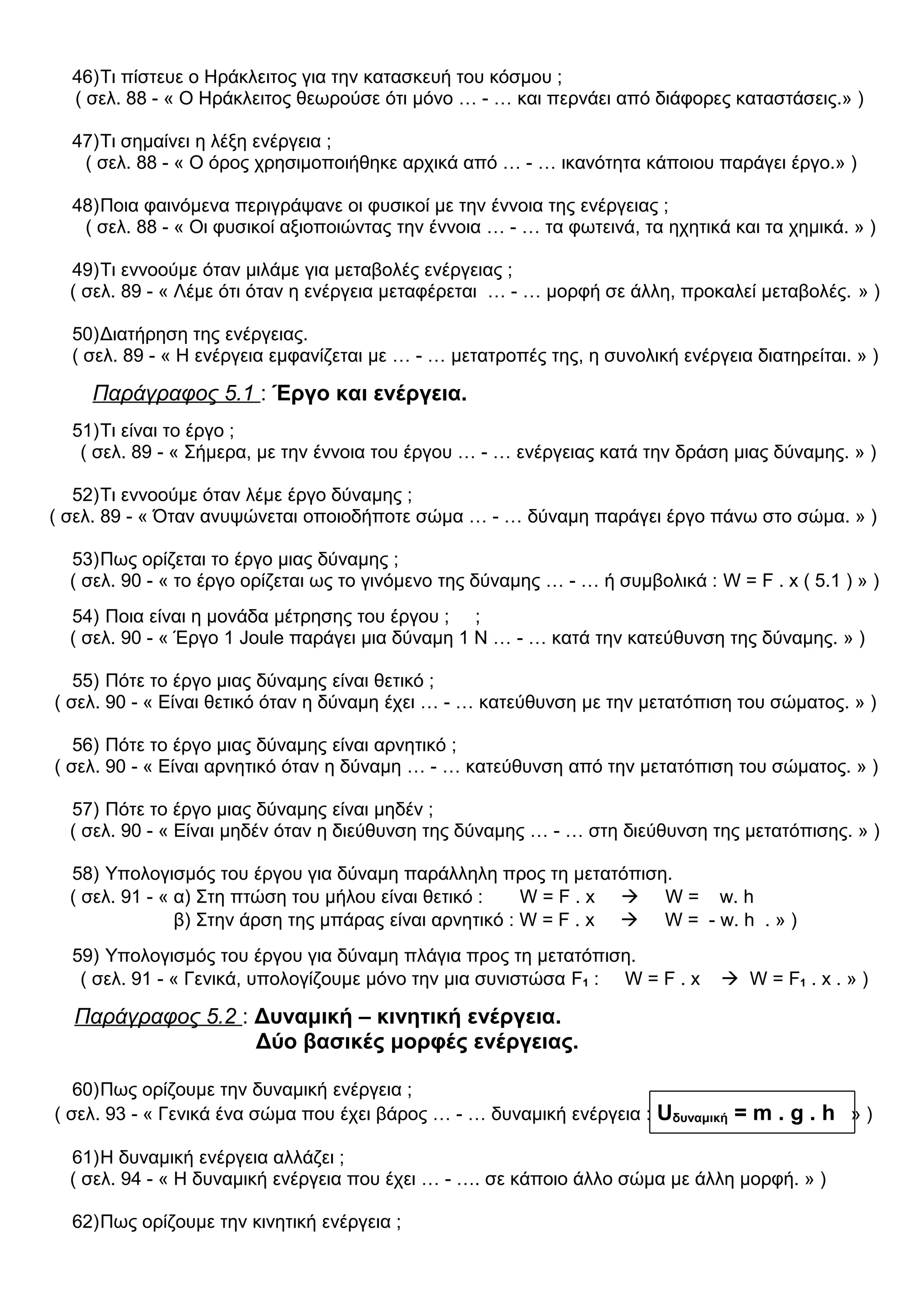 46)Τι πίστευε ο Ηράκλειτος για την κατασκευή του κόσμου ;
( σελ. 88 - « Ο Ηράκλειτος θεωρούσε ότι μόνο … - … και περνάει από διάφορες καταστάσεις.» )
47)Τι σημαίνει η λέξη ενέργεια ;
( σελ. 88 - « Ο όρος χρησιμοποιήθηκε αρχικά από … - … ικανότητα κάποιου παράγει έργο.» )
48)Ποια φαινόμενα περιγράψανε οι φυσικοί με την έννοια της ενέργειας ;
( σελ. 88 - « Οι φυσικοί αξιοποιώντας την έννοια … - … τα φωτεινά, τα ηχητικά και τα χημικά. » )
49)Τι εννοούμε όταν μιλάμε για μεταβολές ενέργειας ;
( σελ. 89 - « Λέμε ότι όταν η ενέργεια μεταφέρεται … - … μορφή σε άλλη, προκαλεί μεταβολές. » )
50)Διατήρηση της ενέργειας.
( σελ. 89 - « Η ενέργεια εμφανίζεται με … - … μετατροπές της, η συνολική ενέργεια διατηρείται. » )
Παράγραφος 5.1 : Έργο και ενέργεια.
51)Τι είναι το έργο ;
( σελ. 89 - « Σήμερα, με την έννοια του έργου … - … ενέργειας κατά την δράση μιας δύναμης. » )
52)Τι εννοούμε όταν λέμε έργο δύναμης ;
( σελ. 89 - « Όταν ανυψώνεται οποιοδήποτε σώμα … - … δύναμη παράγει έργο πάνω στο σώμα. » )
53)Πως ορίζεται το έργο μιας δύναμης ;
( σελ. 90 - « το έργο ορίζεται ως το γινόμενο της δύναμης … - … ή συμβολικά : W = F . x ( 5.1 ) » )
54) Ποια είναι η μονάδα μέτρησης του έργου ; ;
( σελ. 90 - « Έργο 1 Joule παράγει μια δύναμη 1 Ν … - … κατά την κατεύθυνση της δύναμης. » )
55) Πότε το έργο μιας δύναμης είναι θετικό ;
( σελ. 90 - « Είναι θετικό όταν η δύναμη έχει … - … κατεύθυνση με την μετατόπιση του σώματος. » )
56) Πότε το έργο μιας δύναμης είναι αρνητικό ;
( σελ. 90 - « Είναι αρνητικό όταν η δύναμη … - … κατεύθυνση από την μετατόπιση του σώματος. » )
57) Πότε το έργο μιας δύναμης είναι μηδέν ;
( σελ. 90 - « Είναι μηδέν όταν η διεύθυνση της δύναμης … - … στη διεύθυνση της μετατόπισης. » )
58) Υπολογισμός του έργου για δύναμη παράλληλη προς τη μετατόπιση.
( σελ. 91 - « α) Στη πτώση του μήλου είναι θετικό : W = F . x  W = w. h
β) Στην άρση της μπάρας είναι αρνητικό : W = F . x  W = - w. h . » )
59) Υπολογισμός του έργου για δύναμη πλάγια προς τη μετατόπιση.
( σελ. 91 - « Γενικά, υπολογίζουμε μόνο την μια συνιστώσα F1 : W = F . x  W = F1 . x . » )
Παράγραφος 5.2 : Δυναμική – κινητική ενέργεια.
Δύο βασικές μορφές ενέργειας.
60)Πως ορίζουμε την δυναμική ενέργεια ;
( σελ. 93 - « Γενικά ένα σώμα που έχει βάρος … - … δυναμική ενέργεια : Uδυναμική = m . g . h » )
61)H δυναμική ενέργεια αλλάζει ;
( σελ. 94 - « Η δυναμική ενέργεια που έχει … - …. σε κάποιο άλλο σώμα με άλλη μορφή. » )
62)Πως ορίζουμε την κινητική ενέργεια ;
 