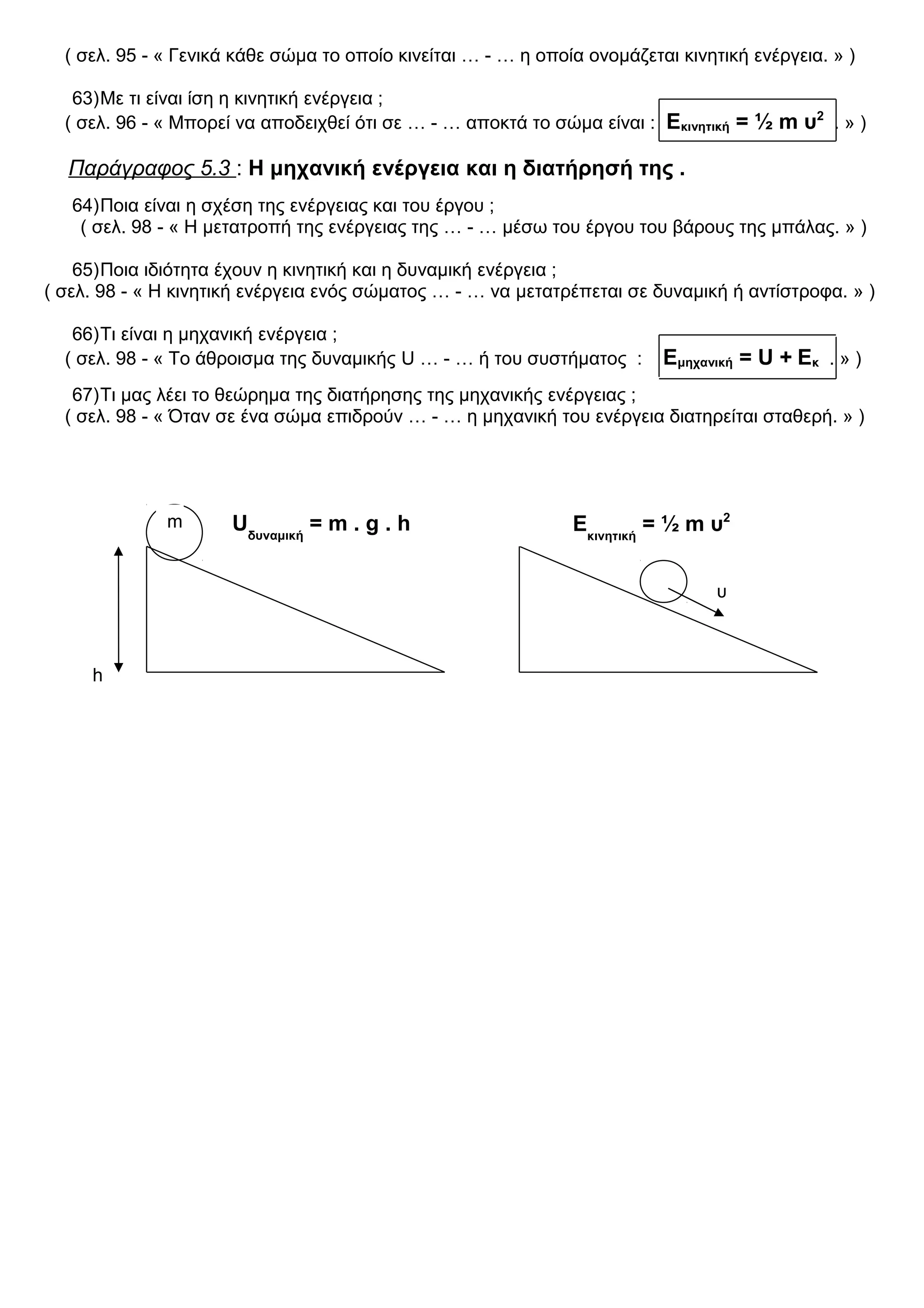 ( σελ. 95 - « Γενικά κάθε σώμα το οποίο κινείται … - … η οποία ονομάζεται κινητική ενέργεια. » )
63)Με τι είναι ίση η κινητική ενέργεια ;
( σελ. 96 - « Μπορεί να αποδειχθεί ότι σε … - … αποκτά το σώμα είναι : Εκινητική = ½ m υ2
. » )
Παράγραφος 5.3 : Η μηχανική ενέργεια και η διατήρησή της .
64)Ποια είναι η σχέση της ενέργειας και του έργου ;
( σελ. 98 - « Η μετατροπή της ενέργειας της … - … μέσω του έργου του βάρους της μπάλας. » )
65)Ποια ιδιότητα έχουν η κινητική και η δυναμική ενέργεια ;
( σελ. 98 - « Η κινητική ενέργεια ενός σώματος … - … να μετατρέπεται σε δυναμική ή αντίστροφα. » )
66)Τι είναι η μηχανική ενέργεια ;
( σελ. 98 - « Το άθροισμα της δυναμικής U … - … ή του συστήματος : Εμηχανική = U + Εκ . » )
67)Τι μας λέει το θεώρημα της διατήρησης της μηχανικής ενέργειας ;
( σελ. 98 - « Όταν σε ένα σώμα επιδρούν … - … η μηχανική του ενέργεια διατηρείται σταθερή. » )
h
m
υ
Uδυναμική
= m . g . h Εκινητική
= ½ m υ2
 