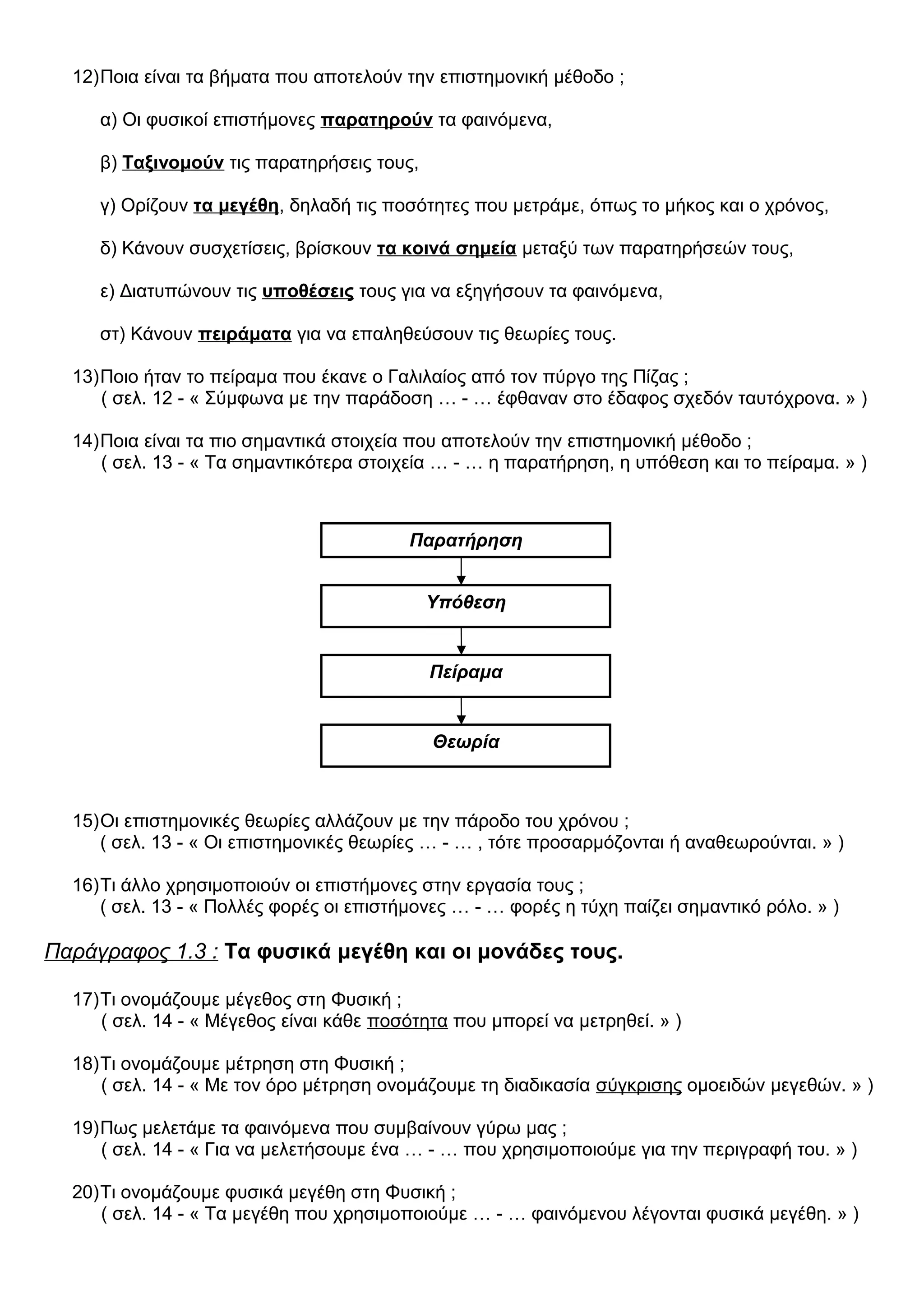 12)Ποια είναι τα βήματα που αποτελούν την επιστημονική μέθοδο ;
α) Οι φυσικοί επιστήμονες παρατηρούν τα φαινόμενα,
β) Ταξινομούν τις παρατηρήσεις τους,
γ) Ορίζουν τα μεγέθη, δηλαδή τις ποσότητες που μετράμε, όπως το μήκος και ο χρόνος,
δ) Κάνουν συσχετίσεις, βρίσκουν τα κοινά σημεία μεταξύ των παρατηρήσεών τους,
ε) Διατυπώνουν τις υποθέσεις τους για να εξηγήσουν τα φαινόμενα,
στ) Κάνουν πειράματα για να επαληθεύσουν τις θεωρίες τους.
13)Ποιο ήταν το πείραμα που έκανε ο Γαλιλαίος από τον πύργο της Πίζας ;
( σελ. 12 - « Σύμφωνα με την παράδοση … - … έφθαναν στο έδαφος σχεδόν ταυτόχρονα. » )
14)Ποια είναι τα πιο σημαντικά στοιχεία που αποτελούν την επιστημονική μέθοδο ;
( σελ. 13 - « Τα σημαντικότερα στοιχεία … - … η παρατήρηση, η υπόθεση και το πείραμα. » )
15)Οι επιστημονικές θεωρίες αλλάζουν με την πάροδο του χρόνου ;
( σελ. 13 - « Οι επιστημονικές θεωρίες … - … , τότε προσαρμόζονται ή αναθεωρούνται. » )
16)Τι άλλο χρησιμοποιούν οι επιστήμονες στην εργασία τους ;
( σελ. 13 - « Πολλές φορές οι επιστήμονες … - … φορές η τύχη παίζει σημαντικό ρόλο. » )
Παράγραφος 1.3 : Τα φυσικά μεγέθη και οι μονάδες τους.
17)Τι ονομάζουμε μέγεθος στη Φυσική ;
( σελ. 14 - « Μέγεθος είναι κάθε ποσότητα που μπορεί να μετρηθεί. » )
18)Τι ονομάζουμε μέτρηση στη Φυσική ;
( σελ. 14 - « Με τον όρο μέτρηση ονομάζουμε τη διαδικασία σύγκρισης ομοειδών μεγεθών. » )
19)Πως μελετάμε τα φαινόμενα που συμβαίνουν γύρω μας ;
( σελ. 14 - « Για να μελετήσουμε ένα … - … που χρησιμοποιούμε για την περιγραφή του. » )
20)Τι ονομάζουμε φυσικά μεγέθη στη Φυσική ;
( σελ. 14 - « Τα μεγέθη που χρησιμοποιούμε … - … φαινόμενου λέγονται φυσικά μεγέθη. » )
Παρατήρηση
Υπόθεση
Πείραμα
Θεωρία
 