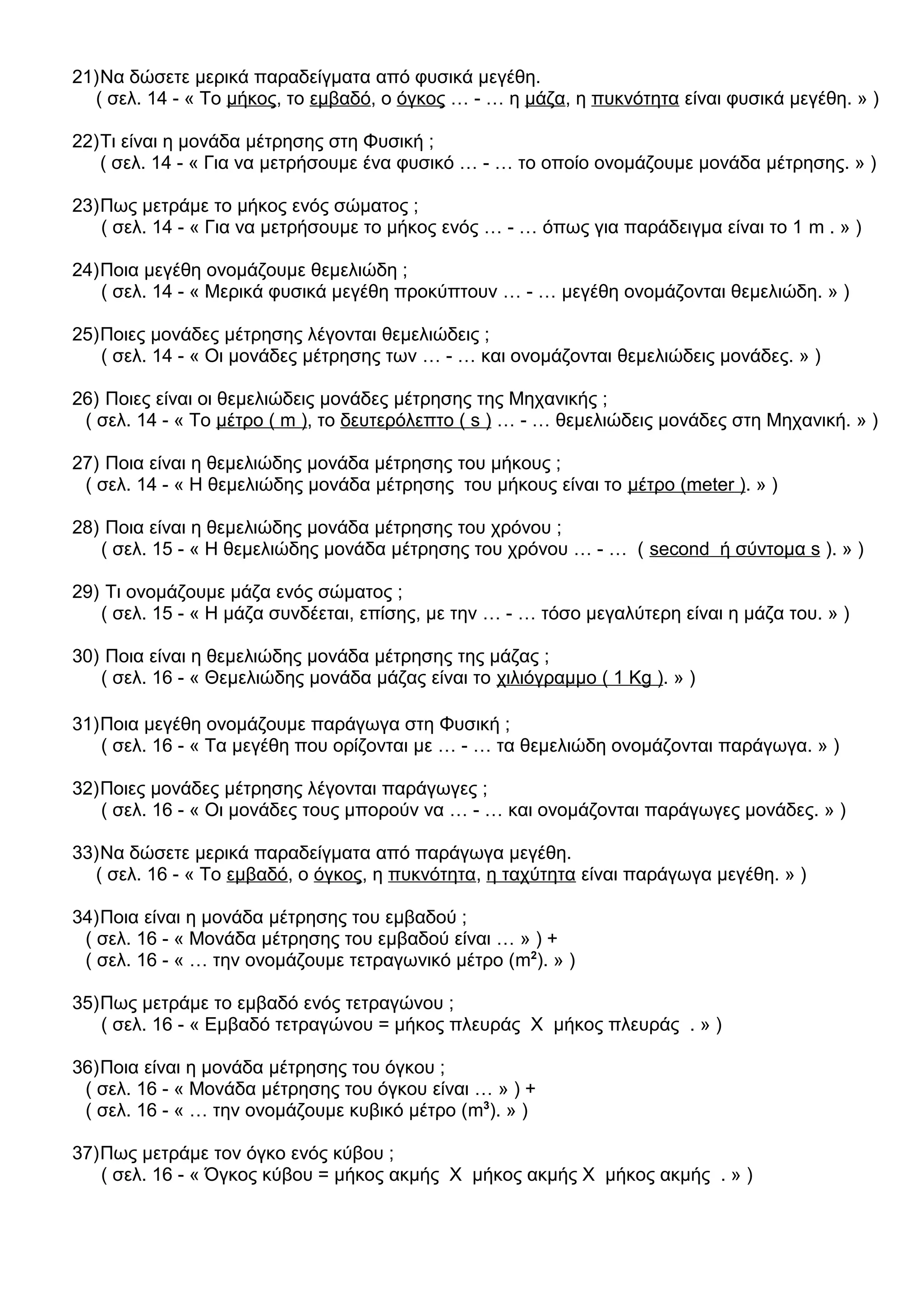 21)Να δώσετε μερικά παραδείγματα από φυσικά μεγέθη.
( σελ. 14 - « Το μήκος, το εμβαδό, ο όγκος … - … η μάζα, η πυκνότητα είναι φυσικά μεγέθη. » )
22)Τι είναι η μονάδα μέτρησης στη Φυσική ;
( σελ. 14 - « Για να μετρήσουμε ένα φυσικό … - … το οποίο ονομάζουμε μονάδα μέτρησης. » )
23)Πως μετράμε το μήκος ενός σώματος ;
( σελ. 14 - « Για να μετρήσουμε το μήκος ενός … - … όπως για παράδειγμα είναι το 1 m . » )
24)Ποια μεγέθη ονομάζουμε θεμελιώδη ;
( σελ. 14 - « Μερικά φυσικά μεγέθη προκύπτουν … - … μεγέθη ονομάζονται θεμελιώδη. » )
25)Ποιες μονάδες μέτρησης λέγονται θεμελιώδεις ;
( σελ. 14 - « Οι μονάδες μέτρησης των … - … και ονομάζονται θεμελιώδεις μονάδες. » )
26) Ποιες είναι οι θεμελιώδεις μονάδες μέτρησης της Μηχανικής ;
( σελ. 14 - « Το μέτρο ( m ), το δευτερόλεπτο ( s ) … - … θεμελιώδεις μονάδες στη Μηχανική. » )
27) Ποια είναι η θεμελιώδης μονάδα μέτρησης του μήκους ;
( σελ. 14 - « Η θεμελιώδης μονάδα μέτρησης του μήκους είναι το μέτρο (meter ). » )
28) Ποια είναι η θεμελιώδης μονάδα μέτρησης του χρόνου ;
( σελ. 15 - « Η θεμελιώδης μονάδα μέτρησης του χρόνου … - … ( second ή σύντομα s ). » )
29) Τι ονομάζουμε μάζα ενός σώματος ;
( σελ. 15 - « Η μάζα συνδέεται, επίσης, με την … - … τόσο μεγαλύτερη είναι η μάζα του. » )
30) Ποια είναι η θεμελιώδης μονάδα μέτρησης της μάζας ;
( σελ. 16 - « Θεμελιώδης μονάδα μάζας είναι το χιλιόγραμμο ( 1 Kg ). » )
31)Ποια μεγέθη ονομάζουμε παράγωγα στη Φυσική ;
( σελ. 16 - « Τα μεγέθη που ορίζονται με … - … τα θεμελιώδη ονομάζονται παράγωγα. » )
32)Ποιες μονάδες μέτρησης λέγονται παράγωγες ;
( σελ. 16 - « Οι μονάδες τους μπορούν να … - … και ονομάζονται παράγωγες μονάδες. » )
33)Να δώσετε μερικά παραδείγματα από παράγωγα μεγέθη.
( σελ. 16 - « Το εμβαδό, ο όγκος, η πυκνότητα, η ταχύτητα είναι παράγωγα μεγέθη. » )
34)Ποια είναι η μονάδα μέτρησης του εμβαδού ;
( σελ. 16 - « Μονάδα μέτρησης του εμβαδού είναι … » ) +
( σελ. 16 - « … την ονομάζουμε τετραγωνικό μέτρο (m2
). » )
35)Πως μετράμε το εμβαδό ενός τετραγώνου ;
( σελ. 16 - « Εμβαδό τετραγώνου = μήκος πλευράς Χ μήκος πλευράς . » )
36)Ποια είναι η μονάδα μέτρησης του όγκου ;
( σελ. 16 - « Μονάδα μέτρησης του όγκου είναι … » ) +
( σελ. 16 - « … την ονομάζουμε κυβικό μέτρο (m3
). » )
37)Πως μετράμε τον όγκο ενός κύβου ;
( σελ. 16 - « Όγκος κύβου = μήκος ακμής Χ μήκος ακμής Χ μήκος ακμής . » )
 