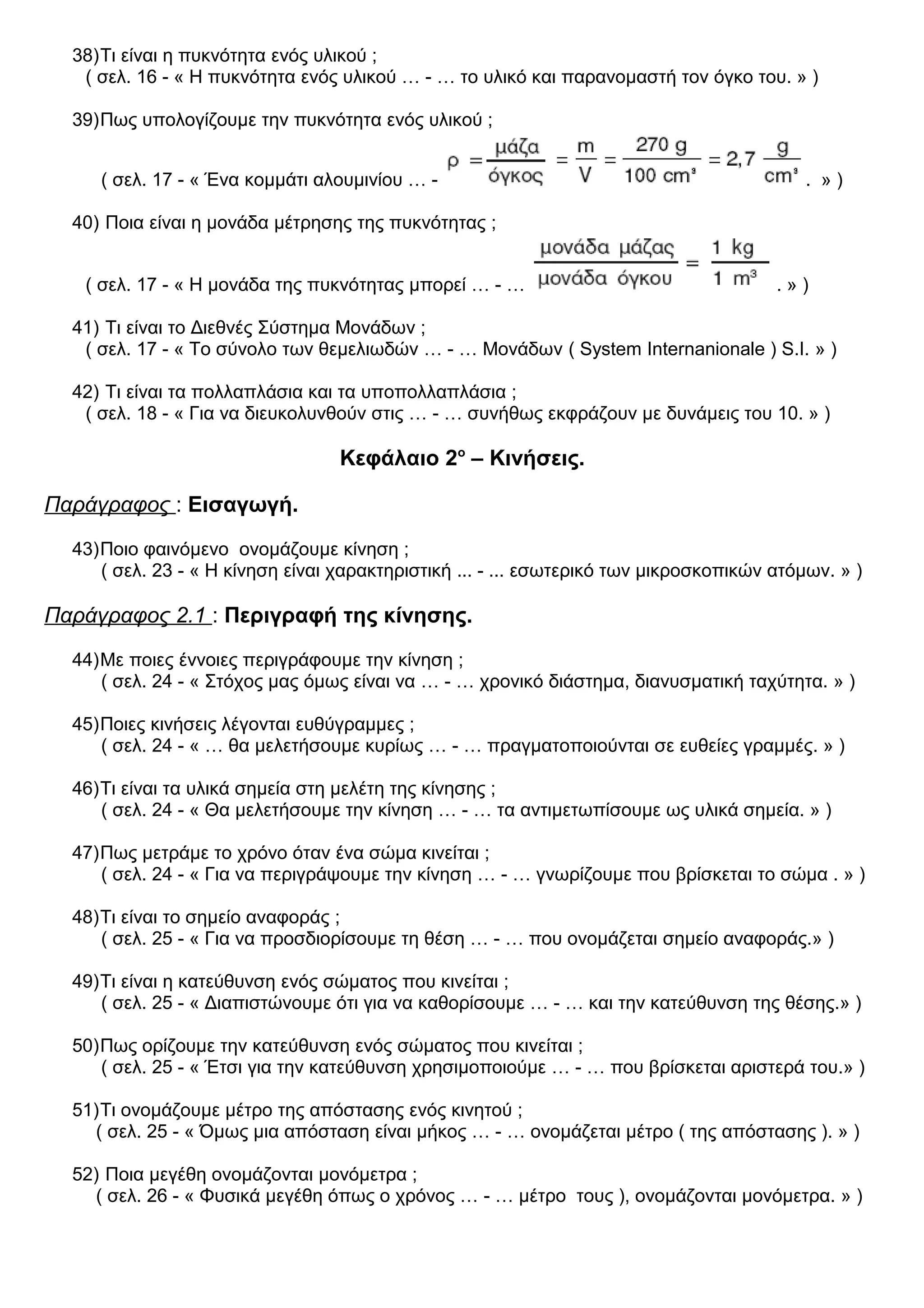 38)Τι είναι η πυκνότητα ενός υλικού ;
( σελ. 16 - « Η πυκνότητα ενός υλικού … - … το υλικό και παρανομαστή τον όγκο του. » )
39)Πως υπολογίζουμε την πυκνότητα ενός υλικού ;
( σελ. 17 - « Ένα κομμάτι αλουμινίου … - . » )
40) Ποια είναι η μονάδα μέτρησης της πυκνότητας ;
( σελ. 17 - « Η μονάδα της πυκνότητας μπορεί … - … . » )
41) Τι είναι το Διεθνές Σύστημα Μονάδων ;
( σελ. 17 - « Το σύνολο των θεμελιωδών … - … Μονάδων ( System Internanionale ) S.I. » )
42) Τι είναι τα πολλαπλάσια και τα υποπολλαπλάσια ;
( σελ. 18 - « Για να διευκολυνθούν στις … - … συνήθως εκφράζουν με δυνάμεις του 10. » )
Κεφάλαιο 2ο
– Κινήσεις.
Παράγραφος : Εισαγωγή.
43)Ποιο φαινόμενο ονομάζουμε κίνηση ;
( σελ. 23 - « Η κίνηση είναι χαρακτηριστική ... - ... εσωτερικό των μικροσκοπικών ατόμων. » )
Παράγραφος 2.1 : Περιγραφή της κίνησης.
44)Με ποιες έννοιες περιγράφουμε την κίνηση ;
( σελ. 24 - « Στόχος μας όμως είναι να … - … χρονικό διάστημα, διανυσματική ταχύτητα. » )
45)Ποιες κινήσεις λέγονται ευθύγραμμες ;
( σελ. 24 - « … θα μελετήσουμε κυρίως … - … πραγματοποιούνται σε ευθείες γραμμές. » )
46)Τι είναι τα υλικά σημεία στη μελέτη της κίνησης ;
( σελ. 24 - « Θα μελετήσουμε την κίνηση … - … τα αντιμετωπίσουμε ως υλικά σημεία. » )
47)Πως μετράμε το χρόνο όταν ένα σώμα κινείται ;
( σελ. 24 - « Για να περιγράψουμε την κίνηση … - … γνωρίζουμε που βρίσκεται το σώμα . » )
48)Τι είναι το σημείο αναφοράς ;
( σελ. 25 - « Για να προσδιορίσουμε τη θέση … - … που ονομάζεται σημείο αναφοράς.» )
49)Τι είναι η κατεύθυνση ενός σώματος που κινείται ;
( σελ. 25 - « Διαπιστώνουμε ότι για να καθορίσουμε … - … και την κατεύθυνση της θέσης.» )
50)Πως ορίζουμε την κατεύθυνση ενός σώματος που κινείται ;
( σελ. 25 - « Έτσι για την κατεύθυνση χρησιμοποιούμε … - … που βρίσκεται αριστερά του.» )
51)Τι ονομάζουμε μέτρο της απόστασης ενός κινητού ;
( σελ. 25 - « Όμως μια απόσταση είναι μήκος … - … ονομάζεται μέτρο ( της απόστασης ). » )
52) Ποια μεγέθη ονομάζονται μονόμετρα ;
( σελ. 26 - « Φυσικά μεγέθη όπως ο χρόνος … - … μέτρο τους ), ονομάζονται μονόμετρα. » )
 