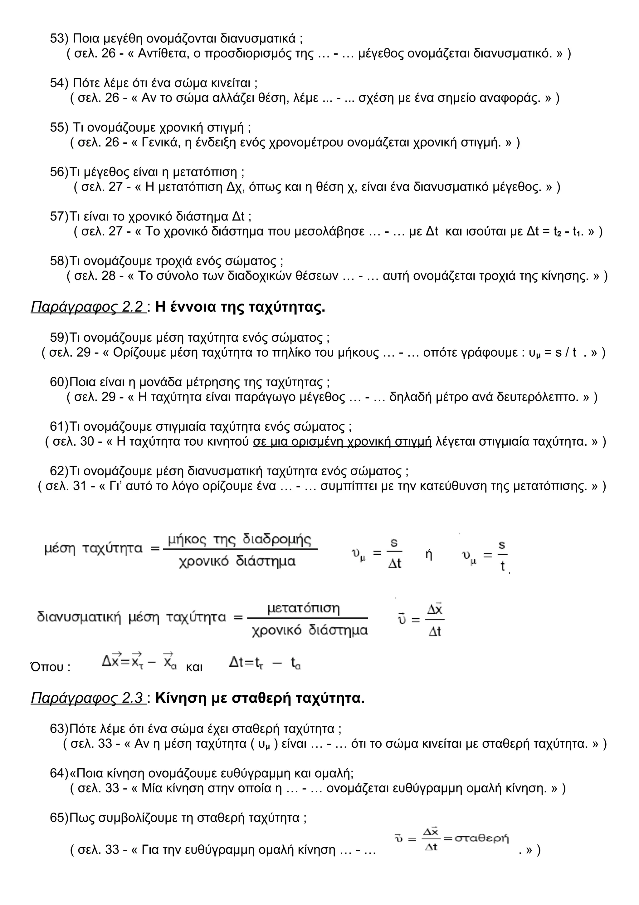 53) Ποια μεγέθη ονομάζονται διανυσματικά ;
( σελ. 26 - « Αντίθετα, ο προσδιορισμός της … - … μέγεθος ονομάζεται διανυσματικό. » )
54) Πότε λέμε ότι ένα σώμα κινείται ;
( σελ. 26 - « Αν το σώμα αλλάζει θέση, λέμε ... - ... σχέση με ένα σημείο αναφοράς. » )
55) Τι ονομάζουμε χρονική στιγμή ;
( σελ. 26 - « Γενικά, η ένδειξη ενός χρονομέτρου ονομάζεται χρονική στιγμή. » )
56)Τι μέγεθος είναι η μετατόπιση ;
( σελ. 27 - « Η μετατόπιση Δχ, όπως και η θέση χ, είναι ένα διανυσματικό μέγεθος. » )
57)Τι είναι το χρονικό διάστημα Δt ;
( σελ. 27 - « Το χρονικό διάστημα που μεσολάβησε … - … με Δt και ισούται με Δt = t2 - t1. » )
58)Τι ονομάζουμε τροχιά ενός σώματος ;
( σελ. 28 - « Το σύνολο των διαδοχικών θέσεων … - … αυτή ονομάζεται τροχιά της κίνησης. » )
Παράγραφος 2.2 : Η έννοια της ταχύτητας.
59)Τι ονομάζουμε μέση ταχύτητα ενός σώματος ;
( σελ. 29 - « Ορίζουμε μέση ταχύτητα το πηλίκο του μήκους … - … οπότε γράφουμε : υμ = s / t . » )
60)Ποια είναι η μονάδα μέτρησης της ταχύτητας ;
( σελ. 29 - « Η ταχύτητα είναι παράγωγο μέγεθος … - … δηλαδή μέτρο ανά δευτερόλεπτο. » )
61)Τι ονομάζουμε στιγμιαία ταχύτητα ενός σώματος ;
( σελ. 30 - « Η ταχύτητα του κινητού σε μια ορισμένη χρονική στιγμή λέγεται στιγμιαία ταχύτητα. » )
62)Τι ονομάζουμε μέση διανυσματική ταχύτητα ενός σώματος ;
( σελ. 31 - « Γι’ αυτό το λόγο ορίζουμε ένα … - … συμπίπτει με την κατεύθυνση της μετατόπισης. » )
Όπου : και
Παράγραφος 2.3 : Κίνηση με σταθερή ταχύτητα.
63)Πότε λέμε ότι ένα σώμα έχει σταθερή ταχύτητα ;
( σελ. 33 - « Αν η μέση ταχύτητα ( υμ ) είναι … - … ότι το σώμα κινείται με σταθερή ταχύτητα. » )
64)«Ποια κίνηση ονομάζουμε ευθύγραμμη και ομαλή;
( σελ. 33 - « Μία κίνηση στην οποία η … - … ονομάζεται ευθύγραμμη ομαλή κίνηση. » )
65)Πως συμβολίζουμε τη σταθερή ταχύτητα ;
( σελ. 33 - « Για την ευθύγραμμη ομαλή κίνηση … - … . » )
ή
 