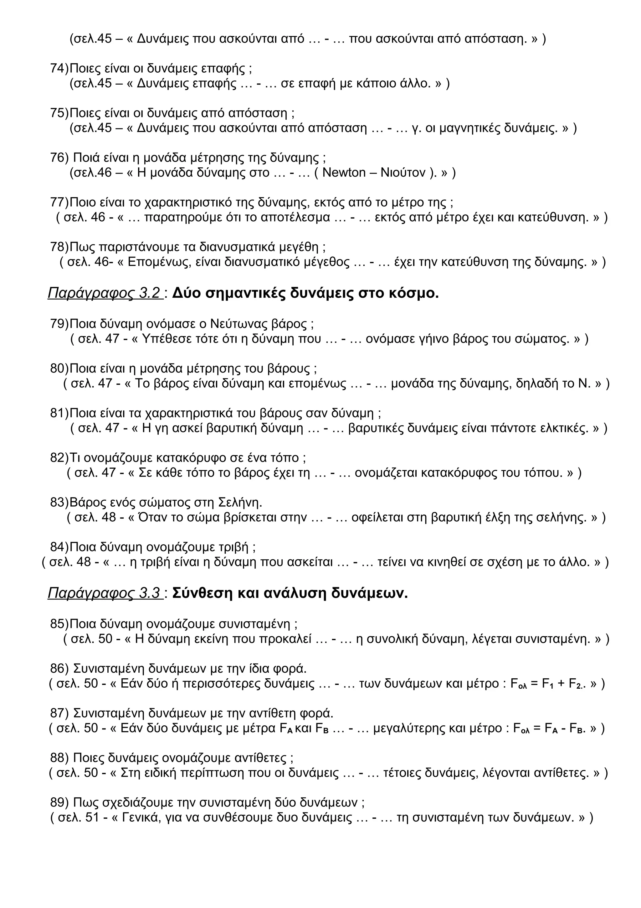 (σελ.45 – « Δυνάμεις που ασκούνται από … - … που ασκούνται από απόσταση. » )
74)Ποιες είναι οι δυνάμεις επαφής ;
(σελ.45 – « Δυνάμεις επαφής … - … σε επαφή με κάποιο άλλο. » )
75)Ποιες είναι οι δυνάμεις από απόσταση ;
(σελ.45 – « Δυνάμεις που ασκούνται από απόσταση … - … γ. οι μαγνητικές δυνάμεις. » )
76) Ποιά είναι η μονάδα μέτρησης της δύναμης ;
(σελ.46 – « Η μονάδα δύναμης στο … - … ( Newton – Νιούτον ). » )
77)Ποιο είναι το χαρακτηριστικό της δύναμης, εκτός από το μέτρο της ;
( σελ. 46 - « … παρατηρούμε ότι το αποτέλεσμα … - … εκτός από μέτρο έχει και κατεύθυνση. » )
78)Πως παριστάνουμε τα διανυσματικά μεγέθη ;
( σελ. 46- « Επομένως, είναι διανυσματικό μέγεθος … - … έχει την κατεύθυνση της δύναμης. » )
Παράγραφος 3.2 : Δύο σημαντικές δυνάμεις στο κόσμο.
79)Ποια δύναμη ονόμασε ο Νεύτωνας βάρος ;
( σελ. 47 - « Υπέθεσε τότε ότι η δύναμη που … - … ονόμασε γήινο βάρος του σώματος. » )
80)Ποια είναι η μονάδα μέτρησης του βάρους ;
( σελ. 47 - « Το βάρος είναι δύναμη και επομένως … - … μονάδα της δύναμης, δηλαδή το Ν. » )
81)Ποια είναι τα χαρακτηριστικά του βάρους σαν δύναμη ;
( σελ. 47 - « Η γη ασκεί βαρυτική δύναμη … - … βαρυτικές δυνάμεις είναι πάντοτε ελκτικές. » )
82)Τι ονομάζουμε κατακόρυφο σε ένα τόπο ;
( σελ. 47 - « Σε κάθε τόπο το βάρος έχει τη … - … ονομάζεται κατακόρυφος του τόπου. » )
83)Βάρος ενός σώματος στη Σελήνη.
( σελ. 48 - « Όταν το σώμα βρίσκεται στην … - … οφείλεται στη βαρυτική έλξη της σελήνης. » )
84)Ποια δύναμη ονομάζουμε τριβή ;
( σελ. 48 - « … η τριβή είναι η δύναμη που ασκείται … - … τείνει να κινηθεί σε σχέση με το άλλο. » )
Παράγραφος 3.3 : Σύνθεση και ανάλυση δυνάμεων.
85)Ποια δύναμη ονομάζουμε συνισταμένη ;
( σελ. 50 - « Η δύναμη εκείνη που προκαλεί … - … η συνολική δύναμη, λέγεται συνισταμένη. » )
86) Συνισταμένη δυνάμεων με την ίδια φορά.
( σελ. 50 - « Εάν δύο ή περισσότερες δυνάμεις … - … των δυνάμεων και μέτρο : Fολ = F1 + F2.. » )
87) Συνισταμένη δυνάμεων με την αντίθετη φορά.
( σελ. 50 - « Εάν δύο δυνάμεις με μέτρα FΑ και FΒ … - … μεγαλύτερης και μέτρο : Fολ = FΑ - FΒ. » )
88) Ποιες δυνάμεις ονομάζουμε αντίθετες ;
( σελ. 50 - « Στη ειδική περίπτωση που οι δυνάμεις … - … τέτοιες δυνάμεις, λέγονται αντίθετες. » )
89) Πως σχεδιάζουμε την συνισταμένη δύο δυνάμεων ;
( σελ. 51 - « Γενικά, για να συνθέσουμε δυο δυνάμεις … - … τη συνισταμένη των δυνάμεων. » )
 