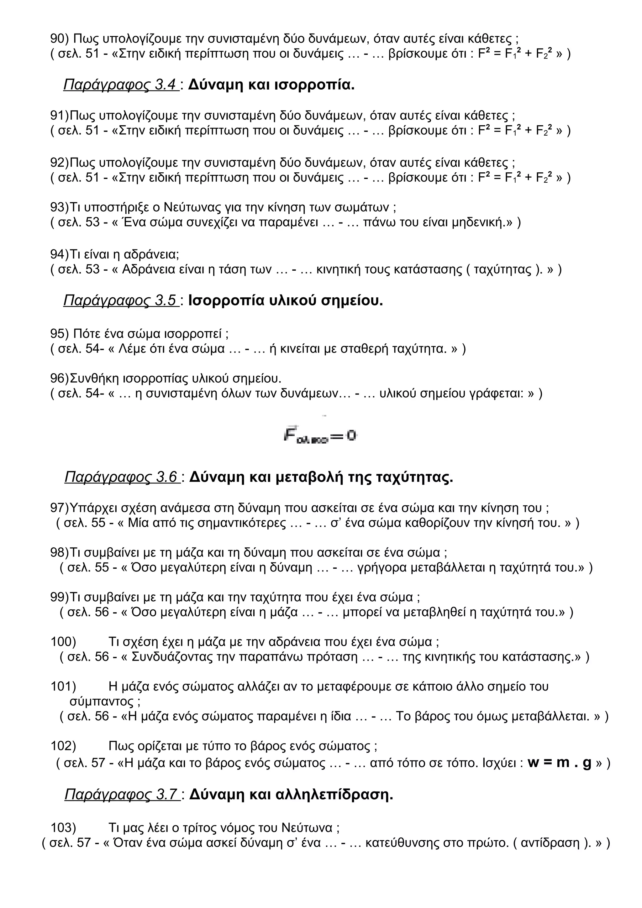 90) Πως υπολογίζουμε την συνισταμένη δύο δυνάμεων, όταν αυτές είναι κάθετες ;
( σελ. 51 - «Στην ειδική περίπτωση που οι δυνάμεις … - … βρίσκουμε ότι : F2
= F1
2
+ F2
2
» )
Παράγραφος 3.4 : Δύναμη και ισορροπία.
91)Πως υπολογίζουμε την συνισταμένη δύο δυνάμεων, όταν αυτές είναι κάθετες ;
( σελ. 51 - «Στην ειδική περίπτωση που οι δυνάμεις … - … βρίσκουμε ότι : F2
= F1
2
+ F2
2
» )
92)Πως υπολογίζουμε την συνισταμένη δύο δυνάμεων, όταν αυτές είναι κάθετες ;
( σελ. 51 - «Στην ειδική περίπτωση που οι δυνάμεις … - … βρίσκουμε ότι : F2
= F1
2
+ F2
2
» )
93)Τι υποστήριξε ο Νεύτωνας για την κίνηση των σωμάτων ;
( σελ. 53 - « Ένα σώμα συνεχίζει να παραμένει … - … πάνω του είναι μηδενική.» )
94)Τι είναι η αδράνεια;
( σελ. 53 - « Αδράνεια είναι η τάση των … - … κινητική τους κατάστασης ( ταχύτητας ). » )
Παράγραφος 3.5 : Ισορροπία υλικού σημείου.
95) Πότε ένα σώμα ισορροπεί ;
( σελ. 54- « Λέμε ότι ένα σώμα … - … ή κινείται με σταθερή ταχύτητα. » )
96)Συνθήκη ισορροπίας υλικού σημείου.
( σελ. 54- « … η συνισταμένη όλων των δυνάμεων… - … υλικού σημείου γράφεται: » )
Παράγραφος 3.6 : Δύναμη και μεταβολή της ταχύτητας.
97)Υπάρχει σχέση ανάμεσα στη δύναμη που ασκείται σε ένα σώμα και την κίνηση του ;
( σελ. 55 - « Μία από τις σημαντικότερες … - … σ’ ένα σώμα καθορίζουν την κίνησή του. » )
98)Τι συμβαίνει με τη μάζα και τη δύναμη που ασκείται σε ένα σώμα ;
( σελ. 55 - « Όσο μεγαλύτερη είναι η δύναμη … - … γρήγορα μεταβάλλεται η ταχύτητά του.» )
99)Τι συμβαίνει με τη μάζα και την ταχύτητα που έχει ένα σώμα ;
( σελ. 56 - « Όσο μεγαλύτερη είναι η μάζα … - … μπορεί να μεταβληθεί η ταχύτητά του.» )
100) Τι σχέση έχει η μάζα με την αδράνεια που έχει ένα σώμα ;
( σελ. 56 - « Συνδυάζοντας την παραπάνω πρόταση … - … της κινητικής του κατάστασης.» )
101) Η μάζα ενός σώματος αλλάζει αν το μεταφέρουμε σε κάποιο άλλο σημείο του
σύμπαντος ;
( σελ. 56 - «Η μάζα ενός σώματος παραμένει η ίδια … - … Το βάρος του όμως μεταβάλλεται. » )
102) Πως ορίζεται με τύπο το βάρος ενός σώματος ;
( σελ. 57 - «Η μάζα και το βάρος ενός σώματος … - … από τόπο σε τόπο. Ισχύει : w = m . g » )
Παράγραφος 3.7 : Δύναμη και αλληλεπίδραση.
103) Τι μας λέει ο τρίτος νόμος του Νεύτωνα ;
( σελ. 57 - « Όταν ένα σώμα ασκεί δύναμη σ’ ένα … - … κατεύθυνσης στο πρώτο. ( αντίδραση ). » )
 