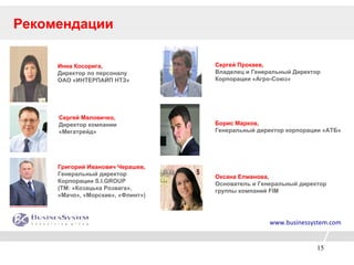 Рекомендации Инна Косорига,   Директор по персоналу  ОАО «ИНТЕРПАЙП НТЗ» Сергей Маловичко, Директор компании «Мегатрейд» Григорий Иванович Черашев, Генеральный директор  Корпорации S.I.GROUP (ТМ: «Козацька Розвага», «Мачо», «Морские», «Флинт») Борис Марков,  Генеральный директор корпорации «АТБ» Оксана Елманова, Основатель и Генеральный директор  группы компаний FIM   Сергей Прокаев, Владелец и Генеральный Директор  Корпорации «Агро-Союз»  www.businessystem.com 