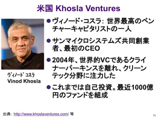 米国 Khosla Ventures
                      ヴィノード・コスラ： 世界最高のベン
                       チャーキャピタリストの一人
                      サンマイクロシステムズ共同創業
                       者、最初のCEO
                      2004年、世界的VCであるクライ
                       ナーパーキンスを離れ、クリーン
  ｳﾞｨﾉｰﾄﾞ ｺｽﾗ          テック分野に注力した
  Vinod Khosla
                      これまでは自己投資。最近1000億
                       円のファンドを組成

出典： http://www.khoslaventures.com/ 等       11
 