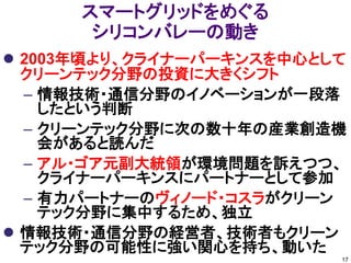 スマートグリッドをめぐる
       シリコンバレーの動き
 2003年頃より、クライナーパーキンスを中心として
  クリーンテック分野の投資に大きくシフト
  – 情報技術・通信分野のイノベーションが一段落
    したという判断
  – クリーンテック分野に次の数十年の産業創造機
    会があると読んだ
  – アル・ゴア元副大統領が環境問題を訴えつつ、
    クライナーパーキンスにパートナーとして参加
  – 有力パートナーのヴィノード・コスラがクリーン
    テック分野に集中するため、独立
 情報技術・通信分野の経営者、技術者もクリーン
  テック分野の可能性に強い関心を持ち、動いた
                          17
 