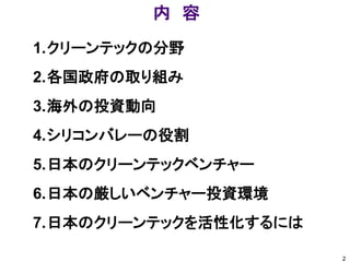 内 容
1.クリーンテックの分野
2.各国政府の取り組み
3.海外の投資動向
4.シリコンバレーの役割
5.日本のクリーンテックベンチャー
6.日本の厳しいベンチャー投資環境
7.日本のクリーンテックを活性化するには

                       2
 