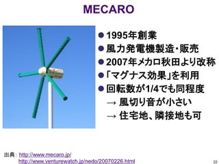 MECARO

                                   1995年創業
                                   風力発電機製造・販売
                                   2007年メカロ秋田より改称
                                   「マグナス効果」を利用
                                   回転数が1/4でも同程度
                                    → 風切り音が小さい
                                    → 住宅地、隣接地も可


出典： http://www.mecaro.jp/
    http://www.venturewatch.jp/nedo/20070226.html   22
 
