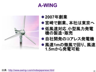 A-WING

                                  2007年創業
                                  宮崎で創業、本社は東京へ
                                  低風速対応 小型風力発電
                                   機の製造・販売
                                  自社開発のコアレス発電機
                                  風速1mの微風で回り、風速
                                   1.5mから発電可能



出典： http://www.awing-i.com/indexjapanese.html   24
 