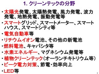 1. クリーンテックの分野
・ 太陽光発電、太陽熱発電、風力発電、波力
  発電、地熱発​電、振動発電等
・ スマートグリッド、スマートメーター、スマート
  ハウス​、スマートシティ等
・ 電気自動車等
・ リチウムイオン電池、その他の新電池
・燃料電池、キャ​パシタ等
・ 水素エネルギー、マグネシウム発電等
・ 植物クリーンテック（オーランチキトリウム等）
・ ピーク電力対策、節電・効率向上
・ＬＥＤ等                      3
 