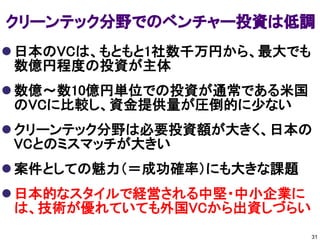 クリーンテック分野でのベンチャー投資は低調
 日本のVCは、もともと1社数千万円から、最大でも
  数億円程度の投資が主体
 数億～数10億円単位での投資が通常である米国
  のVCに比較し、資金提供量が圧倒的に少ない
 クリーンテック分野は必要投資額が大きく、日本の
  VCとのミスマッチが大きい
 案件としての魅力（＝成功確率）にも大きな課題
 日本的なスタイルで経営される中堅・中小企業に
  は、技術が優れていても外国VCから出資しづらい
                             31
 