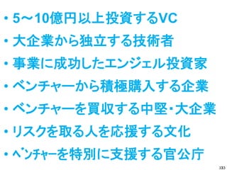 • 5～10億円以上投資するVC
• 大企業から独立する技術者
• 事業に成功したエンジェル投資家
• ベンチャーから積極購入する企業
• ベンチャーを買収する中堅・大企業
• リスクを取る人を応援する文化
• ﾍﾞﾝﾁｬｰを特別に支援する官公庁
                       33
                      33
 