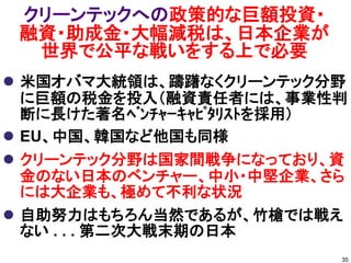 クリーンテックへの政策的な巨額投資・
 融資・助成金・大幅減税は、日本企業が
  世界で公平な戦いをする上で必要
 米国オバマ大統領は、躊躇なくクリーンテック分野
  に巨額の税金を投入（融資責任者には、事業性判
  断に長けた著名ﾍﾞﾝﾁｬｰｷｬﾋﾟﾀﾘｽﾄを採用）
 EU、中国、韓国など他国も同様
 クリーンテック分野は国家間戦争になっており、資
  金のない日本のベンチャー、中小・中堅企業、さら
  には大企業も、極めて不利な状況
 自助努力はもちろん当然であるが、竹槍では戦え
  ない . . . 第二次大戦末期の日本
                          35
 