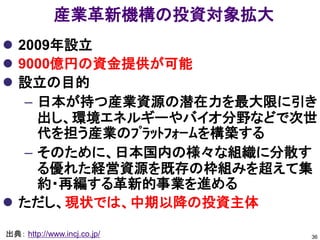 産業革新機構の投資対象拡大
 2009年設立
 9000億円の資金提供が可能
 設立の目的
   – 日本が持つ産業資源の潜在力を最大限に引き
     出し、環境エネルギーやバイオ分野などで次世
     代を担う産業のﾌﾟﾗｯﾄﾌｫｰﾑを構築する
   – そのために、日本国内の様々な組織に分散す
     る優れた経営資源を既存の枠組みを超えて集
     約・再編する革新的事業を進める
 ただし、現状では、中期以降の投資主体

出典： http://www.incj.co.jp/   36
 