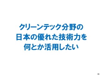 クリーンテック分野の
日本の優れた技術力を
 何とか活用したい


             39
 