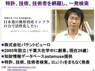 特許、技術、技術者を網羅し、一発検索




株式会社パテントビューロ
2005年設立（千葉大在学中に創業。現在29歳）
知財情報データベースastamuse提供
特許、技術、技術者検索。ｺﾐｭﾆﾃｨをまもなく発表
出典： http://www.patentbureau.co.jp/
    http://astamuse.com/             44
 