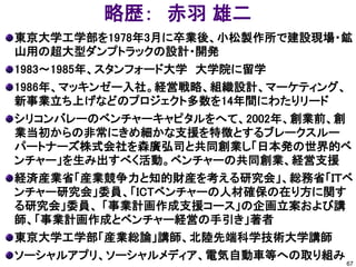 略歴： 赤羽 雄二
東京大学工学部を1978年3月に卒業後、小松製作所で建設現場・鉱
山用の超大型ダンプトラックの設計・開発
1983～1985年、スタンフォード大学 大学院に留学
1986年、マッキンゼー入社。経営戦略、組織設計、マーケティング、
新事業立ち上げなどのプロジェクト多数を14年間にわたりリード
シリコンバレーのベンチャーキャピタルをへて、2002年、創業前、創
業当初からの非常にきめ細かな支援を特徴とするブレークスルー
パートナーズ株式会社を森廣弘司と共同創業し「日本発の世界的ベ
ンチャー」を生み出すべく活動。ベンチャーの共同創業、経営支援
経済産業省「産業競争力と知的財産を考える研究会」、総務省「ＩＴベ
ンチャー研究会」委員、「ICTベンチャーの人材確保の在り方に関す
る研究会」委員、 「事業計画作成支援コース」の企画立案および講
師、「事業計画作成とベンチャー経営の手引き」著者
東京大学工学部「産業総論」講師、北陸先端科学技術大学講師
ソーシャルアプリ、ソーシャルメディア、電気自動車等への取り組み
                                  67
 