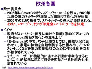 欧州各国
欧州委員会
 – 2005年にSmartGridﾃｸﾉﾛｼﾞｰﾌﾟﾗｯﾄﾌｫｰﾑを設立。2020年
   以降の電力ﾈｯﾄﾜｰｸを展望した議論やﾌﾟﾛｼﾞｪｸﾄが始動
 – 2006年のEUの指令で、ｽﾏｰﾄﾒｰﾀｰの導入が要請される。
   ｲﾀﾘｱ、ｽｳｪｰﾃﾞﾝ、ｵﾗﾝﾀﾞは完全ｽﾏｰﾄﾒｰﾀｰ化を決定
ドイツ
 – 政府がｽﾏｰﾄﾒｰﾀｰ普及に向けた総額1億4000万ﾕｰﾛの
   「E-Energy」実証ﾌﾟﾛｼﾞｪｸﾄを立ち上げ
 – 「E-Energy」の中で、ﾏﾝﾊｲﾑ市などでは、供給状況に合
   わせて、家電の稼働を自動制御する仕組みや、ﾌﾟｰﾙや
   ｽｹｰﾄﾘﾝｸなどを電力変動吸収のために使う仕組みなど
   が検討されている
 – また、ユーザーに積極的に省エネ行動に参加させるた
   めに、供給状況に応じて料金を変動させる仕組みも検
   討されている
出典： http://wbb.forum.impressrd.jp/node/747/print   7
 
