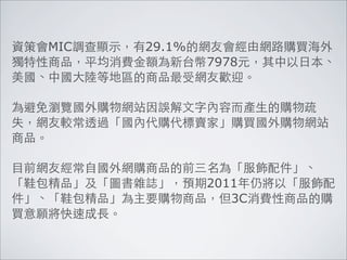 資策會MIC調查顯示，有29.1%的網友會經由網路購買海外
獨特性商品，平均消費金額為新台幣7978元，其中以日本、
美國、中國大陸等地區的商品最受網友歡迎。

為避免瀏覽國外購物網站因誤解文字內容而產生的購物疏
失，網友較常透過「國內代購代標賣家」購買國外購物網站
商品。

目前網友經常自國外網購商品的前三名為「服飾配件」、
「鞋包精品」及「圖書雜誌」，預期2011年仍將以「服飾配
件」、「鞋包精品」為主要購物商品，但3C消費性商品的購
買意願將快速成長。
 